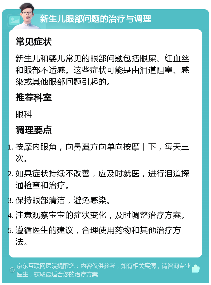 新生儿眼部问题的治疗与调理 常见症状 新生儿和婴儿常见的眼部问题包括眼屎、红血丝和眼部不适感。这些症状可能是由泪道阻塞、感染或其他眼部问题引起的。 推荐科室 眼科 调理要点 按摩内眼角，向鼻翼方向单向按摩十下，每天三次。 如果症状持续不改善，应及时就医，进行泪道探通检查和治疗。 保持眼部清洁，避免感染。 注意观察宝宝的症状变化，及时调整治疗方案。 遵循医生的建议，合理使用药物和其他治疗方法。