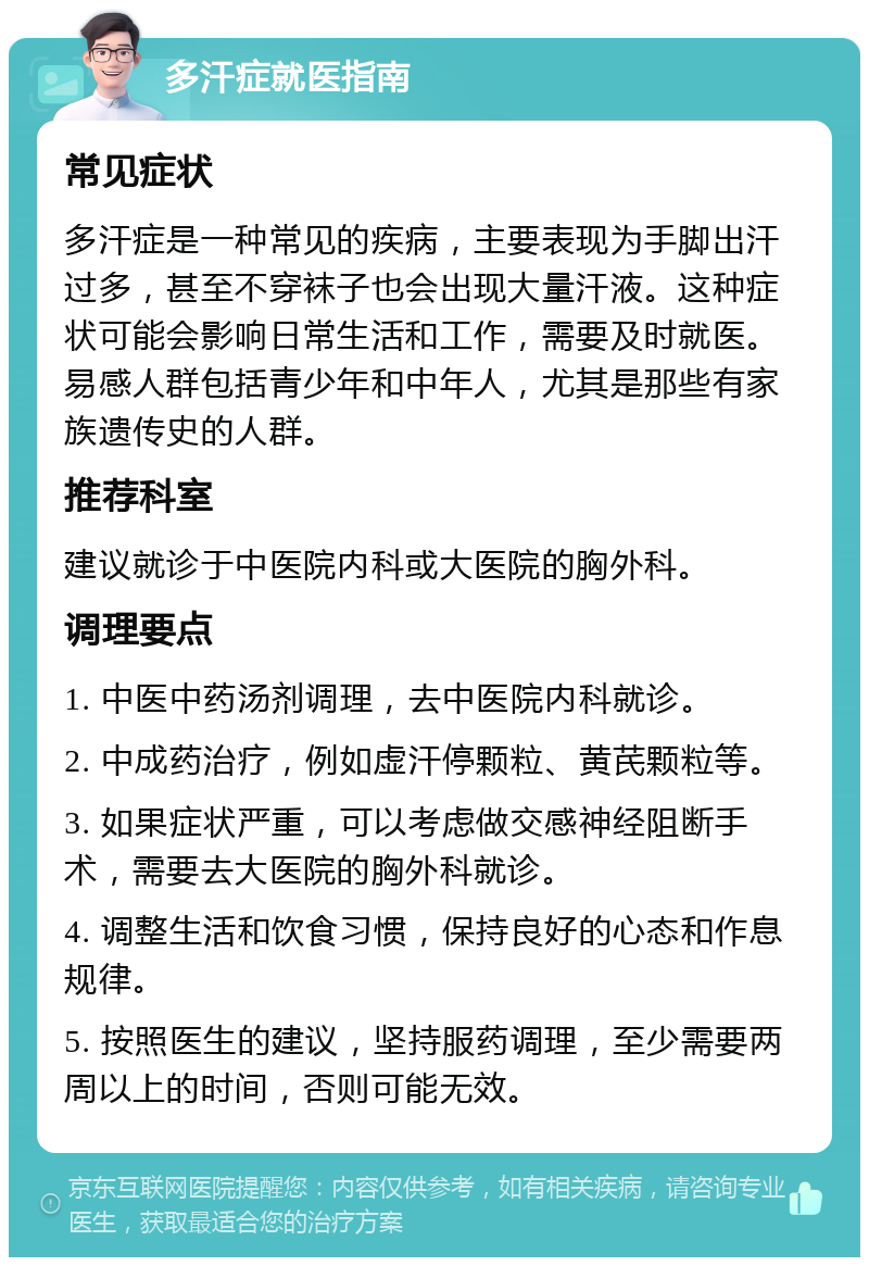 多汗症就医指南 常见症状 多汗症是一种常见的疾病，主要表现为手脚出汗过多，甚至不穿袜子也会出现大量汗液。这种症状可能会影响日常生活和工作，需要及时就医。易感人群包括青少年和中年人，尤其是那些有家族遗传史的人群。 推荐科室 建议就诊于中医院内科或大医院的胸外科。 调理要点 1. 中医中药汤剂调理，去中医院内科就诊。 2. 中成药治疗，例如虚汗停颗粒、黄芪颗粒等。 3. 如果症状严重，可以考虑做交感神经阻断手术，需要去大医院的胸外科就诊。 4. 调整生活和饮食习惯，保持良好的心态和作息规律。 5. 按照医生的建议，坚持服药调理，至少需要两周以上的时间，否则可能无效。