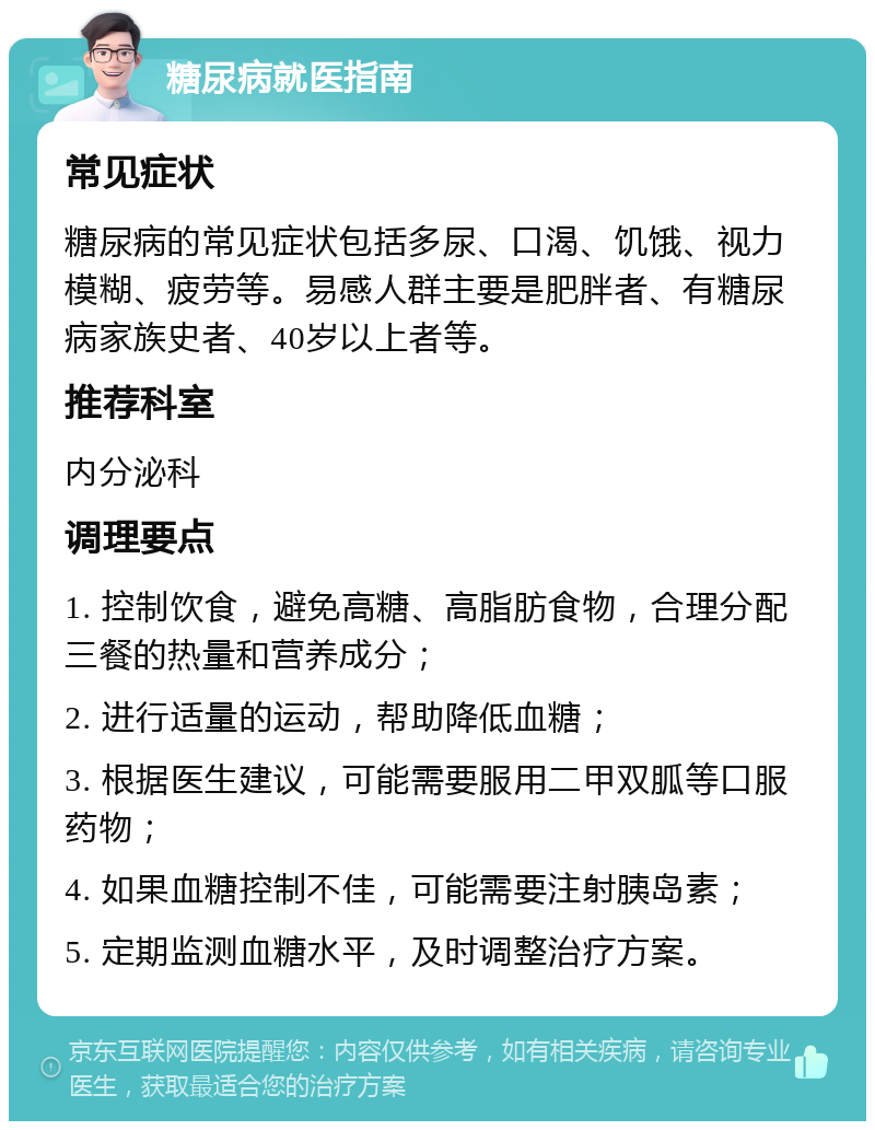 糖尿病就医指南 常见症状 糖尿病的常见症状包括多尿、口渴、饥饿、视力模糊、疲劳等。易感人群主要是肥胖者、有糖尿病家族史者、40岁以上者等。 推荐科室 内分泌科 调理要点 1. 控制饮食，避免高糖、高脂肪食物，合理分配三餐的热量和营养成分； 2. 进行适量的运动，帮助降低血糖； 3. 根据医生建议，可能需要服用二甲双胍等口服药物； 4. 如果血糖控制不佳，可能需要注射胰岛素； 5. 定期监测血糖水平，及时调整治疗方案。