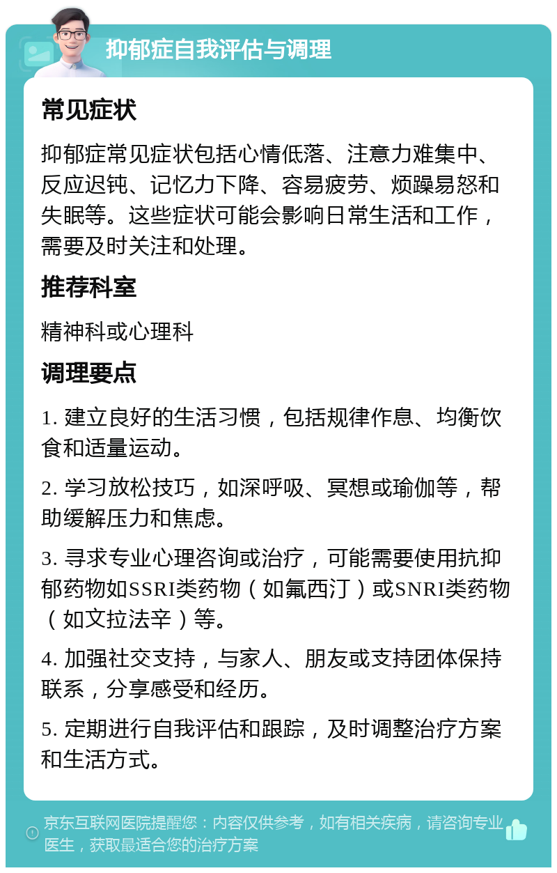 抑郁症自我评估与调理 常见症状 抑郁症常见症状包括心情低落、注意力难集中、反应迟钝、记忆力下降、容易疲劳、烦躁易怒和失眠等。这些症状可能会影响日常生活和工作，需要及时关注和处理。 推荐科室 精神科或心理科 调理要点 1. 建立良好的生活习惯，包括规律作息、均衡饮食和适量运动。 2. 学习放松技巧，如深呼吸、冥想或瑜伽等，帮助缓解压力和焦虑。 3. 寻求专业心理咨询或治疗，可能需要使用抗抑郁药物如SSRI类药物（如氟西汀）或SNRI类药物（如文拉法辛）等。 4. 加强社交支持，与家人、朋友或支持团体保持联系，分享感受和经历。 5. 定期进行自我评估和跟踪，及时调整治疗方案和生活方式。