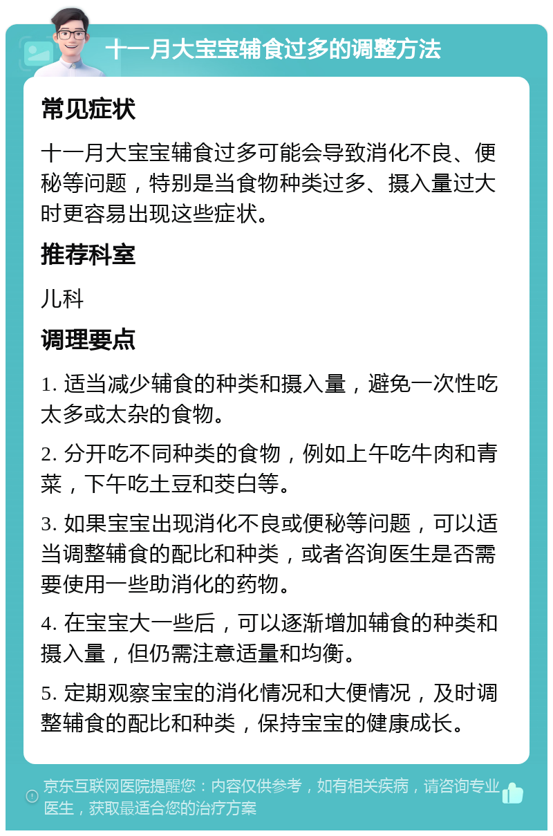 十一月大宝宝辅食过多的调整方法 常见症状 十一月大宝宝辅食过多可能会导致消化不良、便秘等问题，特别是当食物种类过多、摄入量过大时更容易出现这些症状。 推荐科室 儿科 调理要点 1. 适当减少辅食的种类和摄入量，避免一次性吃太多或太杂的食物。 2. 分开吃不同种类的食物，例如上午吃牛肉和青菜，下午吃土豆和茭白等。 3. 如果宝宝出现消化不良或便秘等问题，可以适当调整辅食的配比和种类，或者咨询医生是否需要使用一些助消化的药物。 4. 在宝宝大一些后，可以逐渐增加辅食的种类和摄入量，但仍需注意适量和均衡。 5. 定期观察宝宝的消化情况和大便情况，及时调整辅食的配比和种类，保持宝宝的健康成长。