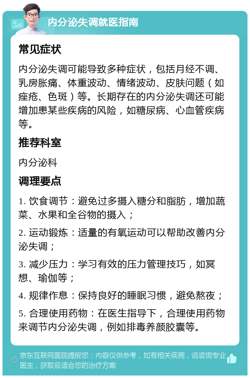 内分泌失调就医指南 常见症状 内分泌失调可能导致多种症状，包括月经不调、乳房胀痛、体重波动、情绪波动、皮肤问题（如痤疮、色斑）等。长期存在的内分泌失调还可能增加患某些疾病的风险，如糖尿病、心血管疾病等。 推荐科室 内分泌科 调理要点 1. 饮食调节：避免过多摄入糖分和脂肪，增加蔬菜、水果和全谷物的摄入； 2. 运动锻炼：适量的有氧运动可以帮助改善内分泌失调； 3. 减少压力：学习有效的压力管理技巧，如冥想、瑜伽等； 4. 规律作息：保持良好的睡眠习惯，避免熬夜； 5. 合理使用药物：在医生指导下，合理使用药物来调节内分泌失调，例如排毒养颜胶囊等。