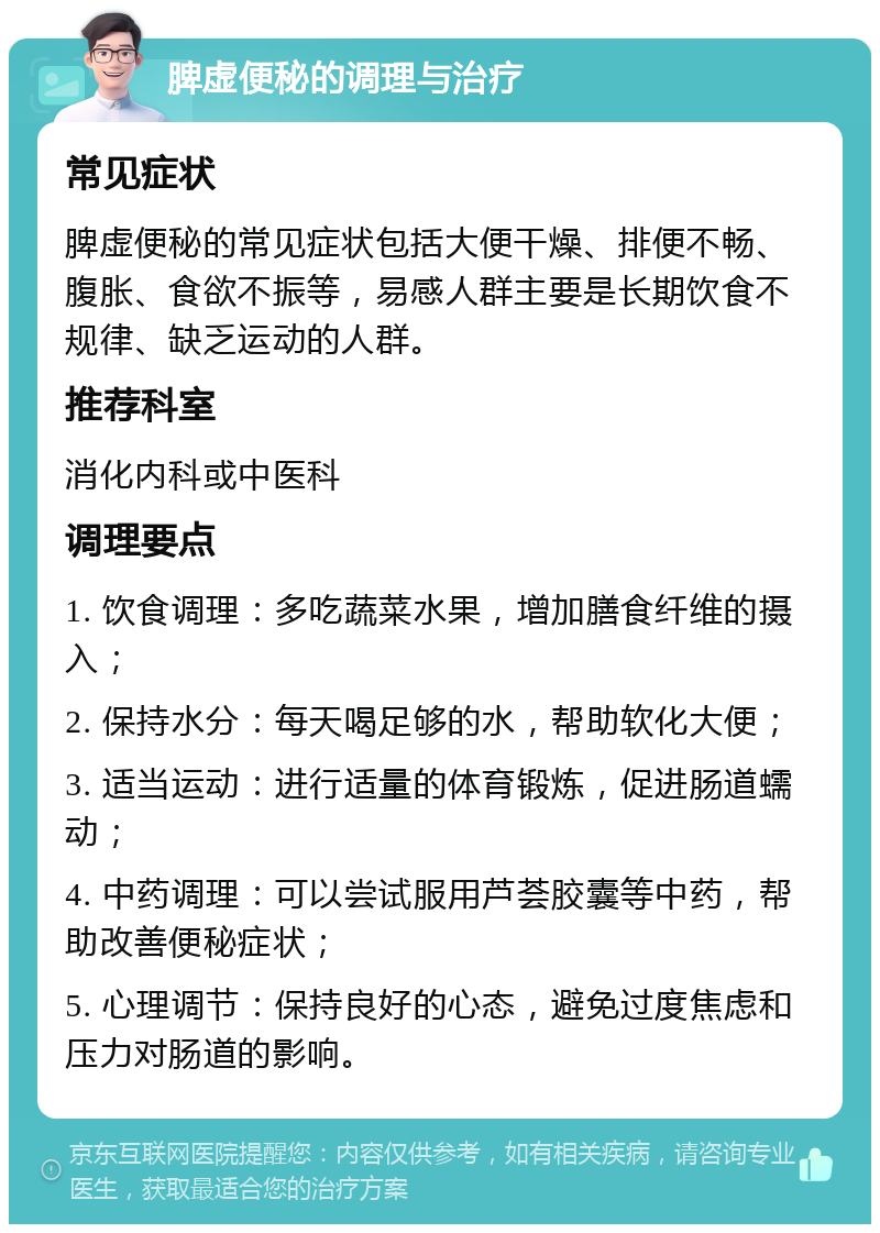 脾虚便秘的调理与治疗 常见症状 脾虚便秘的常见症状包括大便干燥、排便不畅、腹胀、食欲不振等，易感人群主要是长期饮食不规律、缺乏运动的人群。 推荐科室 消化内科或中医科 调理要点 1. 饮食调理：多吃蔬菜水果，增加膳食纤维的摄入； 2. 保持水分：每天喝足够的水，帮助软化大便； 3. 适当运动：进行适量的体育锻炼，促进肠道蠕动； 4. 中药调理：可以尝试服用芦荟胶囊等中药，帮助改善便秘症状； 5. 心理调节：保持良好的心态，避免过度焦虑和压力对肠道的影响。