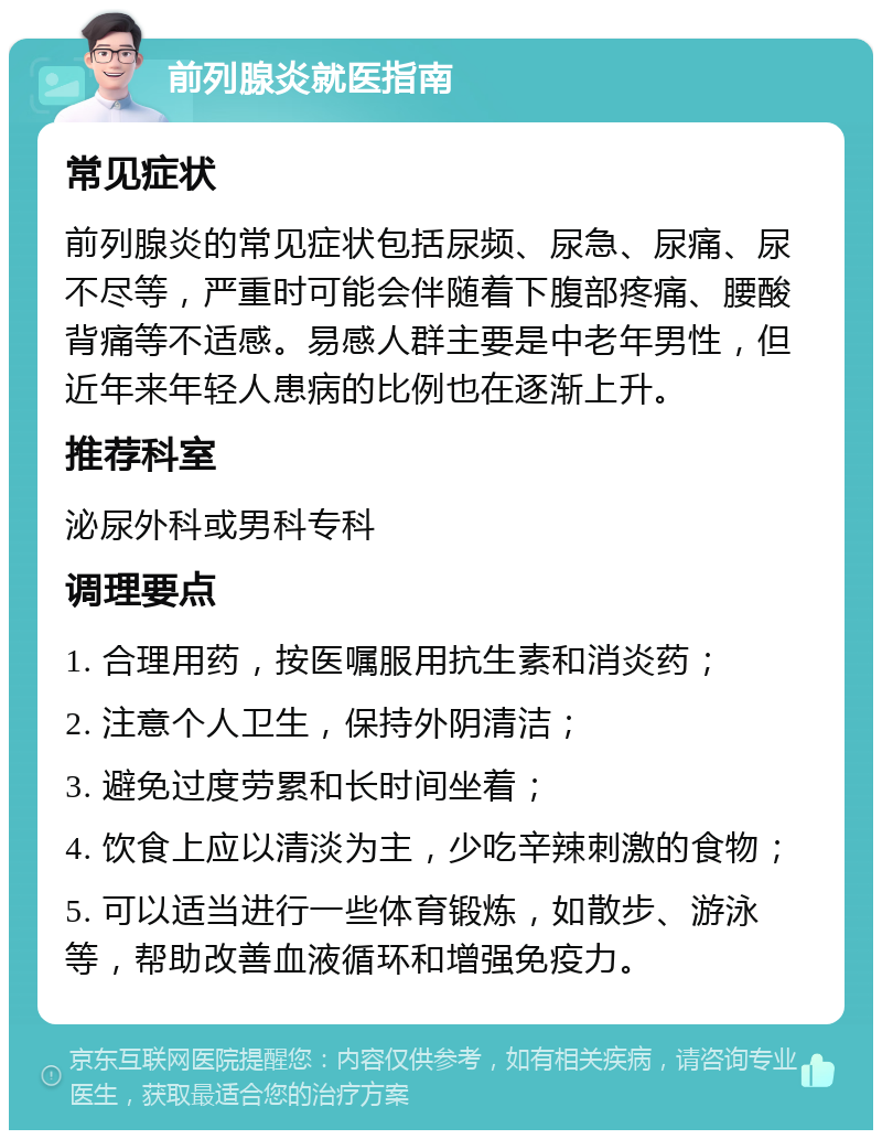 前列腺炎就医指南 常见症状 前列腺炎的常见症状包括尿频、尿急、尿痛、尿不尽等，严重时可能会伴随着下腹部疼痛、腰酸背痛等不适感。易感人群主要是中老年男性，但近年来年轻人患病的比例也在逐渐上升。 推荐科室 泌尿外科或男科专科 调理要点 1. 合理用药，按医嘱服用抗生素和消炎药； 2. 注意个人卫生，保持外阴清洁； 3. 避免过度劳累和长时间坐着； 4. 饮食上应以清淡为主，少吃辛辣刺激的食物； 5. 可以适当进行一些体育锻炼，如散步、游泳等，帮助改善血液循环和增强免疫力。