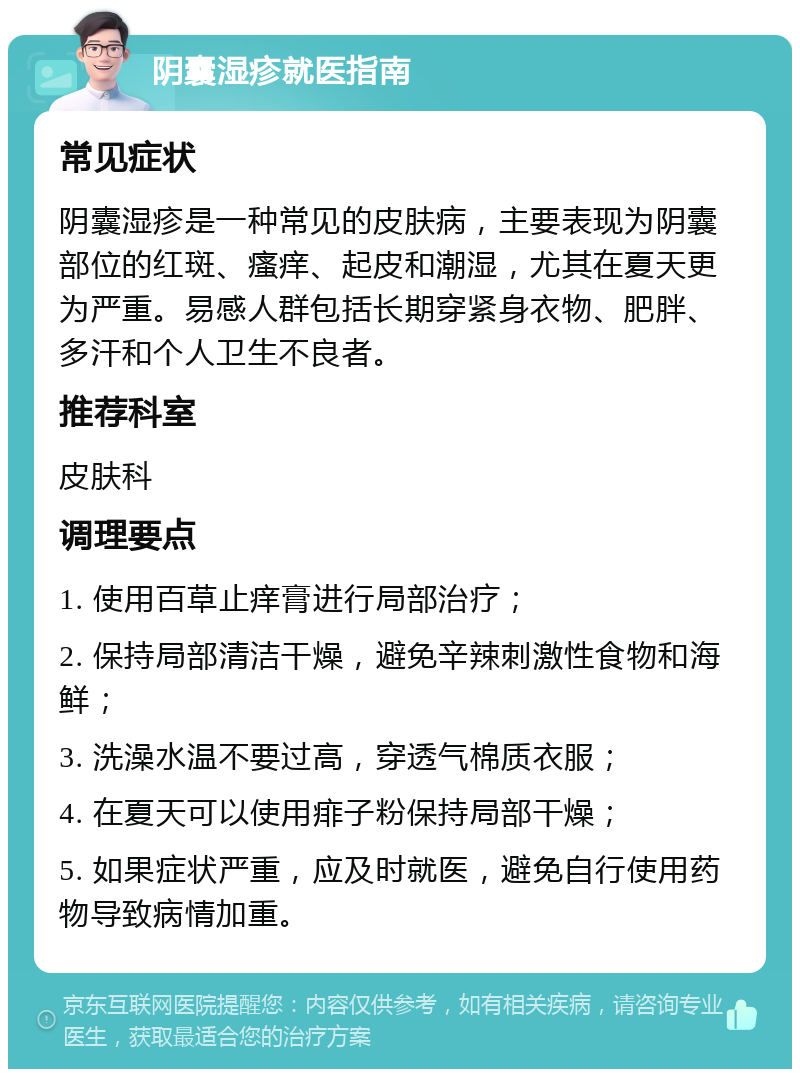 阴囊湿疹就医指南 常见症状 阴囊湿疹是一种常见的皮肤病，主要表现为阴囊部位的红斑、瘙痒、起皮和潮湿，尤其在夏天更为严重。易感人群包括长期穿紧身衣物、肥胖、多汗和个人卫生不良者。 推荐科室 皮肤科 调理要点 1. 使用百草止痒膏进行局部治疗； 2. 保持局部清洁干燥，避免辛辣刺激性食物和海鲜； 3. 洗澡水温不要过高，穿透气棉质衣服； 4. 在夏天可以使用痱子粉保持局部干燥； 5. 如果症状严重，应及时就医，避免自行使用药物导致病情加重。