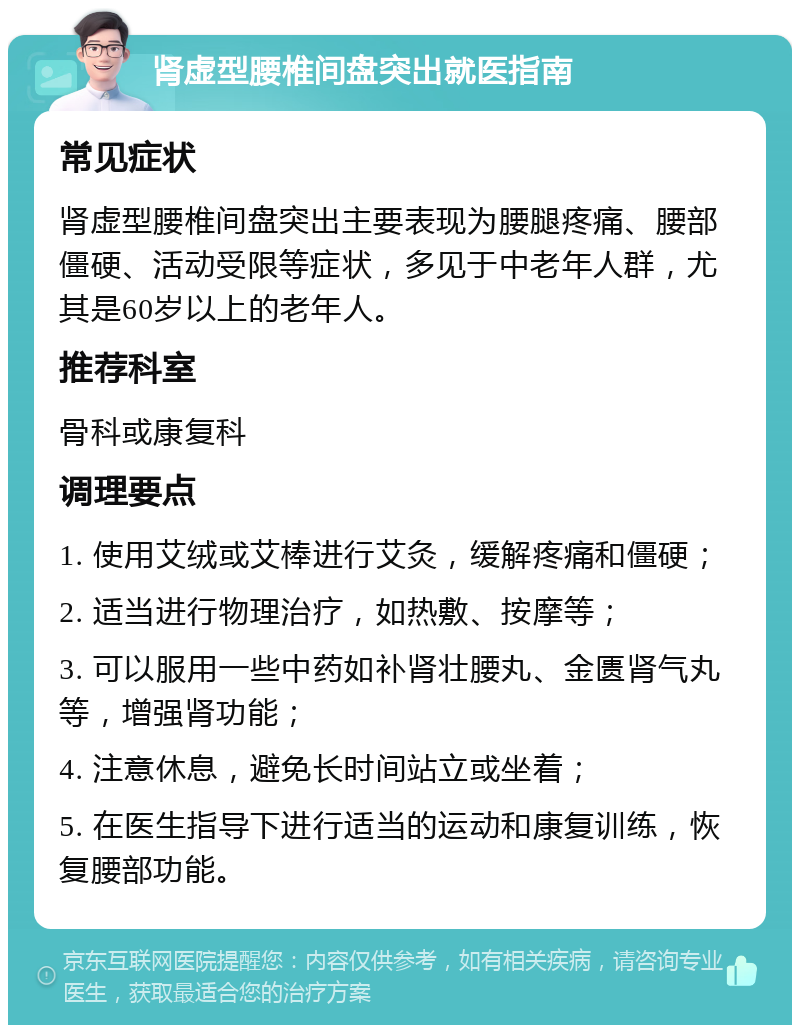 肾虚型腰椎间盘突出就医指南 常见症状 肾虚型腰椎间盘突出主要表现为腰腿疼痛、腰部僵硬、活动受限等症状，多见于中老年人群，尤其是60岁以上的老年人。 推荐科室 骨科或康复科 调理要点 1. 使用艾绒或艾棒进行艾灸，缓解疼痛和僵硬； 2. 适当进行物理治疗，如热敷、按摩等； 3. 可以服用一些中药如补肾壮腰丸、金匮肾气丸等，增强肾功能； 4. 注意休息，避免长时间站立或坐着； 5. 在医生指导下进行适当的运动和康复训练，恢复腰部功能。