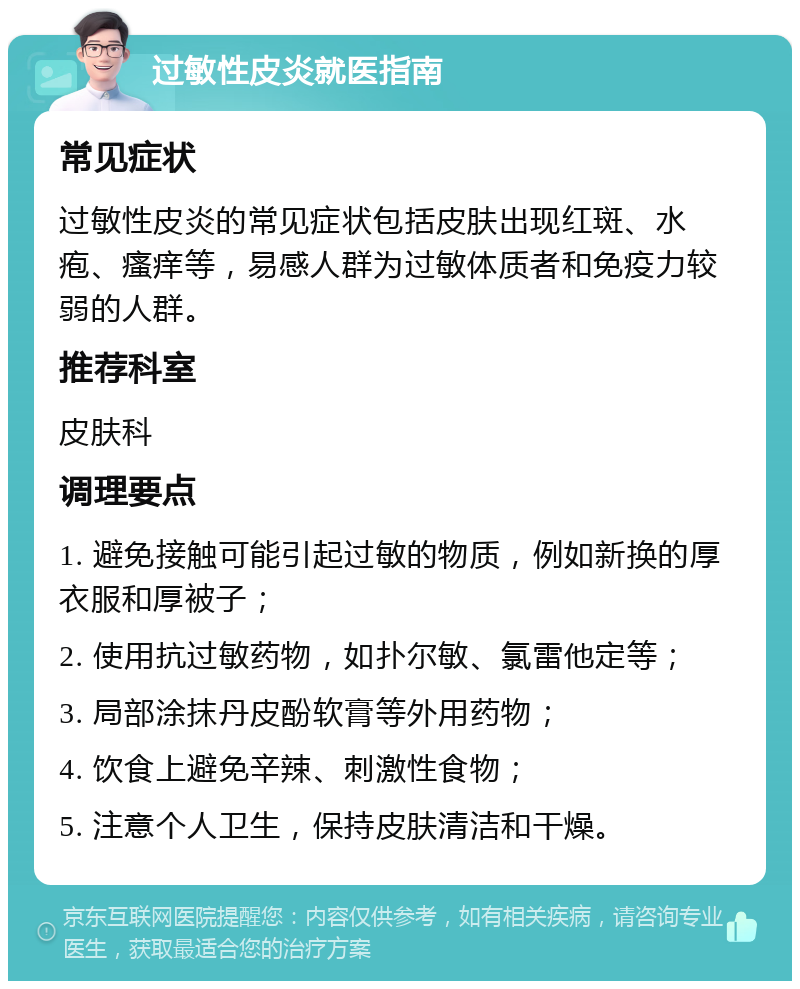 过敏性皮炎就医指南 常见症状 过敏性皮炎的常见症状包括皮肤出现红斑、水疱、瘙痒等，易感人群为过敏体质者和免疫力较弱的人群。 推荐科室 皮肤科 调理要点 1. 避免接触可能引起过敏的物质，例如新换的厚衣服和厚被子； 2. 使用抗过敏药物，如扑尔敏、氯雷他定等； 3. 局部涂抹丹皮酚软膏等外用药物； 4. 饮食上避免辛辣、刺激性食物； 5. 注意个人卫生，保持皮肤清洁和干燥。