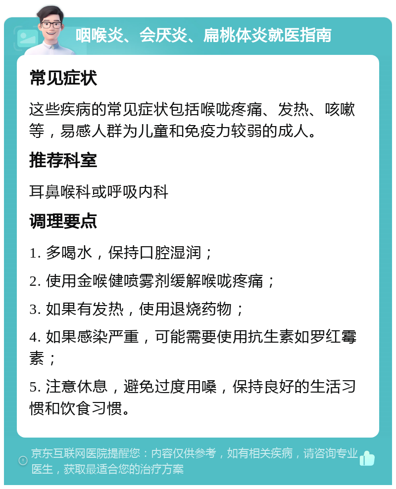 咽喉炎、会厌炎、扁桃体炎就医指南 常见症状 这些疾病的常见症状包括喉咙疼痛、发热、咳嗽等，易感人群为儿童和免疫力较弱的成人。 推荐科室 耳鼻喉科或呼吸内科 调理要点 1. 多喝水，保持口腔湿润； 2. 使用金喉健喷雾剂缓解喉咙疼痛； 3. 如果有发热，使用退烧药物； 4. 如果感染严重，可能需要使用抗生素如罗红霉素； 5. 注意休息，避免过度用嗓，保持良好的生活习惯和饮食习惯。