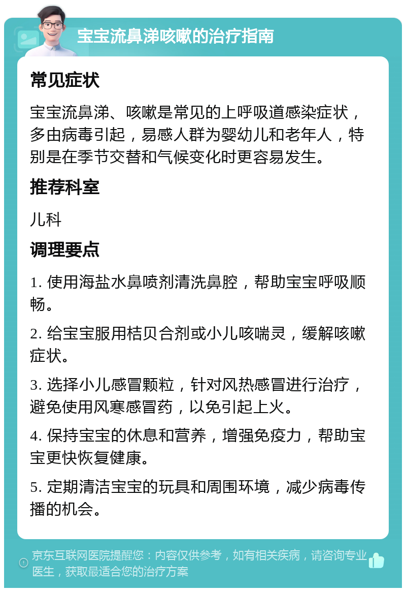 宝宝流鼻涕咳嗽的治疗指南 常见症状 宝宝流鼻涕、咳嗽是常见的上呼吸道感染症状，多由病毒引起，易感人群为婴幼儿和老年人，特别是在季节交替和气候变化时更容易发生。 推荐科室 儿科 调理要点 1. 使用海盐水鼻喷剂清洗鼻腔，帮助宝宝呼吸顺畅。 2. 给宝宝服用桔贝合剂或小儿咳喘灵，缓解咳嗽症状。 3. 选择小儿感冒颗粒，针对风热感冒进行治疗，避免使用风寒感冒药，以免引起上火。 4. 保持宝宝的休息和营养，增强免疫力，帮助宝宝更快恢复健康。 5. 定期清洁宝宝的玩具和周围环境，减少病毒传播的机会。