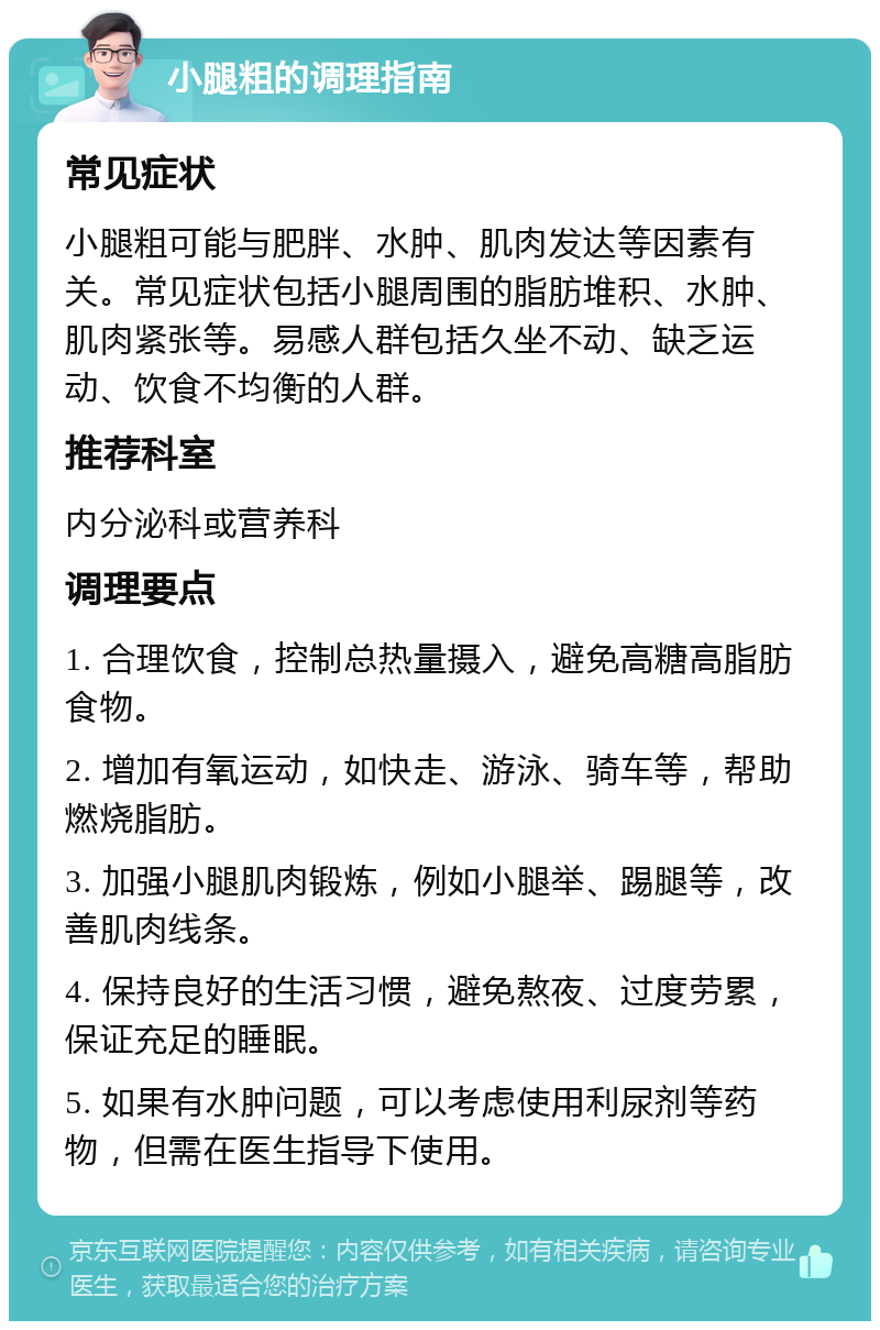 小腿粗的调理指南 常见症状 小腿粗可能与肥胖、水肿、肌肉发达等因素有关。常见症状包括小腿周围的脂肪堆积、水肿、肌肉紧张等。易感人群包括久坐不动、缺乏运动、饮食不均衡的人群。 推荐科室 内分泌科或营养科 调理要点 1. 合理饮食，控制总热量摄入，避免高糖高脂肪食物。 2. 增加有氧运动，如快走、游泳、骑车等，帮助燃烧脂肪。 3. 加强小腿肌肉锻炼，例如小腿举、踢腿等，改善肌肉线条。 4. 保持良好的生活习惯，避免熬夜、过度劳累，保证充足的睡眠。 5. 如果有水肿问题，可以考虑使用利尿剂等药物，但需在医生指导下使用。