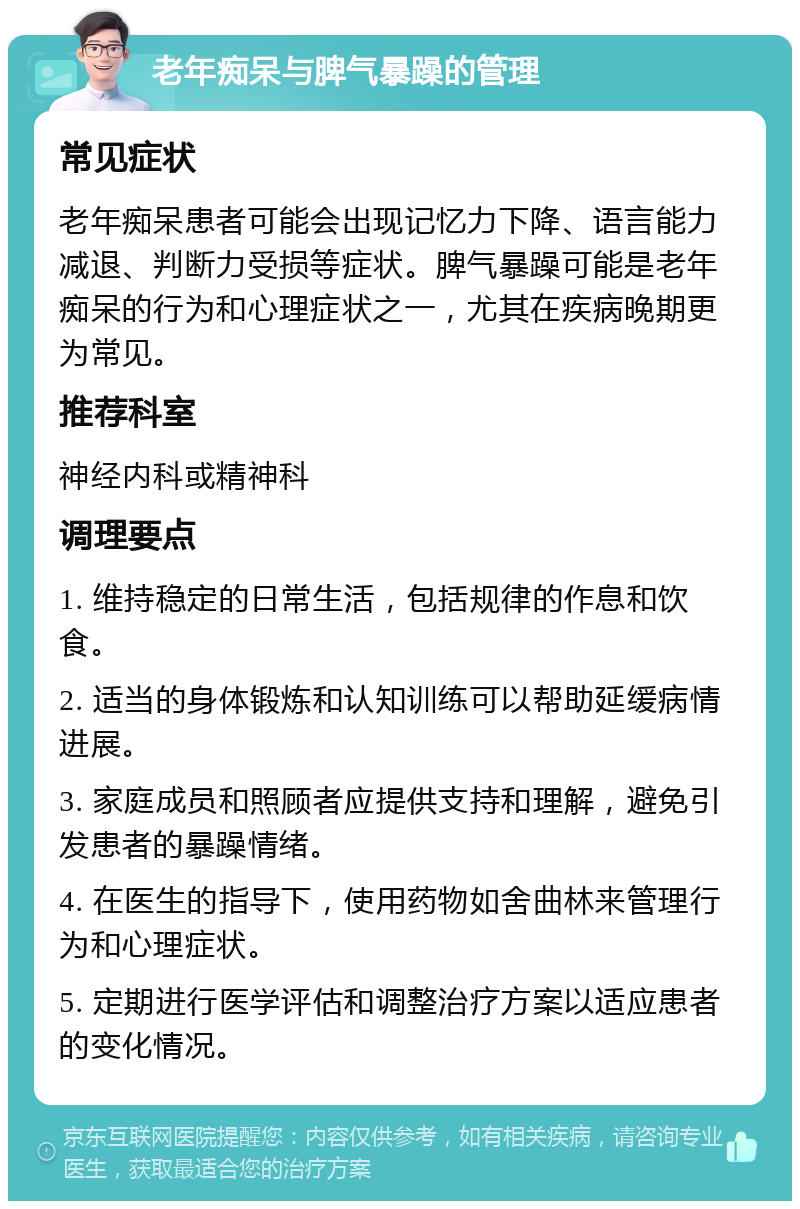 老年痴呆与脾气暴躁的管理 常见症状 老年痴呆患者可能会出现记忆力下降、语言能力减退、判断力受损等症状。脾气暴躁可能是老年痴呆的行为和心理症状之一，尤其在疾病晚期更为常见。 推荐科室 神经内科或精神科 调理要点 1. 维持稳定的日常生活，包括规律的作息和饮食。 2. 适当的身体锻炼和认知训练可以帮助延缓病情进展。 3. 家庭成员和照顾者应提供支持和理解，避免引发患者的暴躁情绪。 4. 在医生的指导下，使用药物如舍曲林来管理行为和心理症状。 5. 定期进行医学评估和调整治疗方案以适应患者的变化情况。