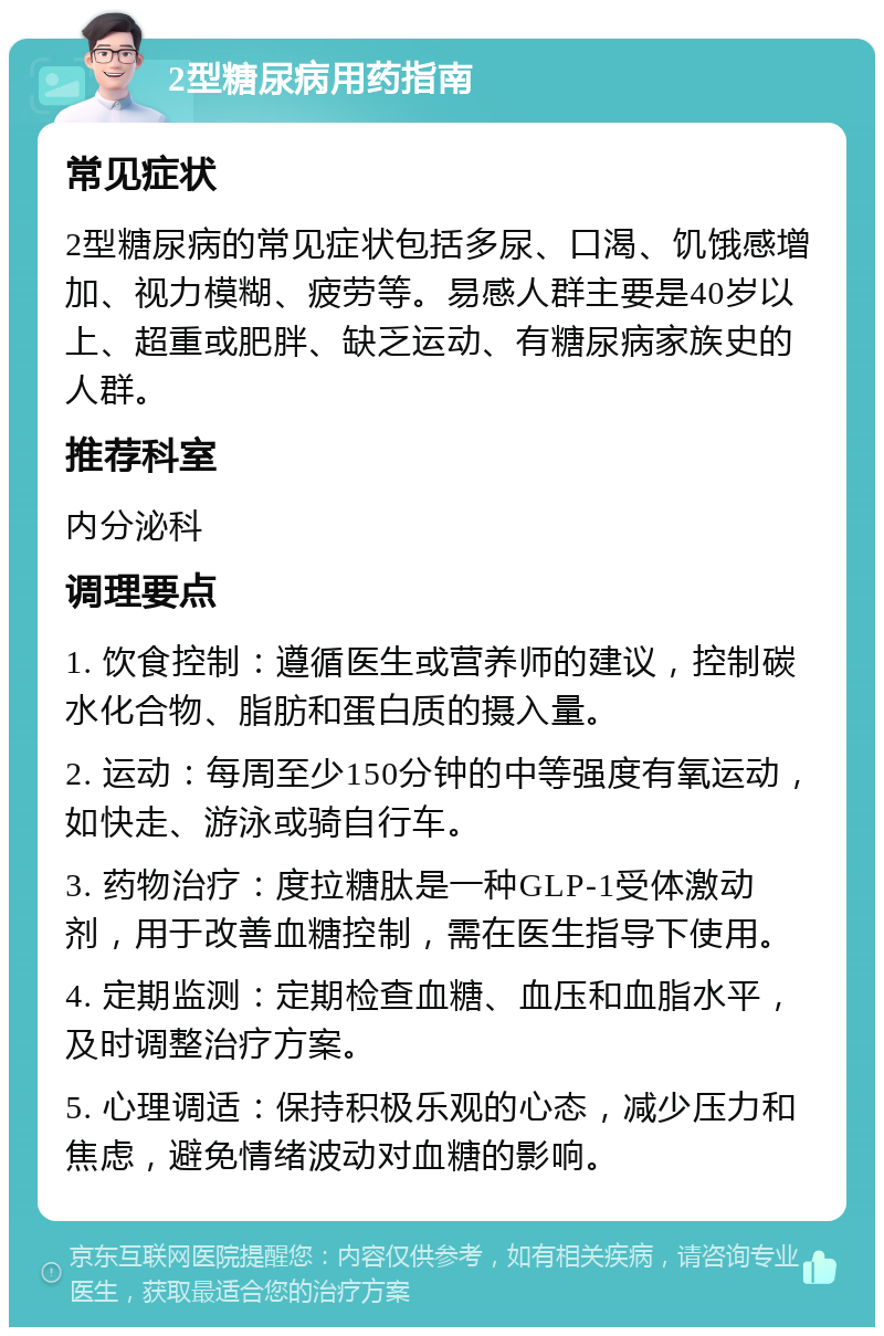 2型糖尿病用药指南 常见症状 2型糖尿病的常见症状包括多尿、口渴、饥饿感增加、视力模糊、疲劳等。易感人群主要是40岁以上、超重或肥胖、缺乏运动、有糖尿病家族史的人群。 推荐科室 内分泌科 调理要点 1. 饮食控制：遵循医生或营养师的建议，控制碳水化合物、脂肪和蛋白质的摄入量。 2. 运动：每周至少150分钟的中等强度有氧运动，如快走、游泳或骑自行车。 3. 药物治疗：度拉糖肽是一种GLP-1受体激动剂，用于改善血糖控制，需在医生指导下使用。 4. 定期监测：定期检查血糖、血压和血脂水平，及时调整治疗方案。 5. 心理调适：保持积极乐观的心态，减少压力和焦虑，避免情绪波动对血糖的影响。