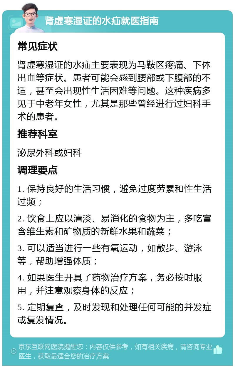 肾虚寒湿证的水疝就医指南 常见症状 肾虚寒湿证的水疝主要表现为马鞍区疼痛、下体出血等症状。患者可能会感到腰部或下腹部的不适，甚至会出现性生活困难等问题。这种疾病多见于中老年女性，尤其是那些曾经进行过妇科手术的患者。 推荐科室 泌尿外科或妇科 调理要点 1. 保持良好的生活习惯，避免过度劳累和性生活过频； 2. 饮食上应以清淡、易消化的食物为主，多吃富含维生素和矿物质的新鲜水果和蔬菜； 3. 可以适当进行一些有氧运动，如散步、游泳等，帮助增强体质； 4. 如果医生开具了药物治疗方案，务必按时服用，并注意观察身体的反应； 5. 定期复查，及时发现和处理任何可能的并发症或复发情况。