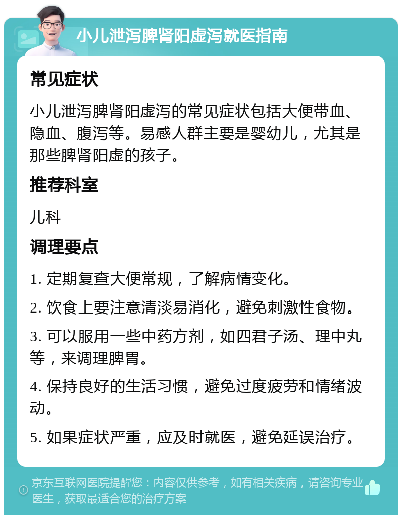 小儿泄泻脾肾阳虚泻就医指南 常见症状 小儿泄泻脾肾阳虚泻的常见症状包括大便带血、隐血、腹泻等。易感人群主要是婴幼儿，尤其是那些脾肾阳虚的孩子。 推荐科室 儿科 调理要点 1. 定期复查大便常规，了解病情变化。 2. 饮食上要注意清淡易消化，避免刺激性食物。 3. 可以服用一些中药方剂，如四君子汤、理中丸等，来调理脾胃。 4. 保持良好的生活习惯，避免过度疲劳和情绪波动。 5. 如果症状严重，应及时就医，避免延误治疗。