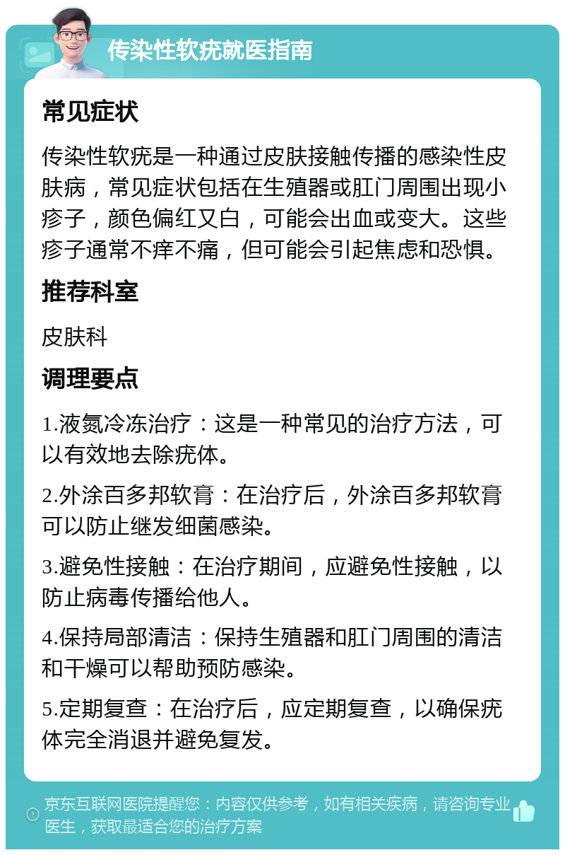 传染性软疣就医指南 常见症状 传染性软疣是一种通过皮肤接触传播的感染性皮肤病，常见症状包括在生殖器或肛门周围出现小疹子，颜色偏红又白，可能会出血或变大。这些疹子通常不痒不痛，但可能会引起焦虑和恐惧。 推荐科室 皮肤科 调理要点 1.液氮冷冻治疗：这是一种常见的治疗方法，可以有效地去除疣体。 2.外涂百多邦软膏：在治疗后，外涂百多邦软膏可以防止继发细菌感染。 3.避免性接触：在治疗期间，应避免性接触，以防止病毒传播给他人。 4.保持局部清洁：保持生殖器和肛门周围的清洁和干燥可以帮助预防感染。 5.定期复查：在治疗后，应定期复查，以确保疣体完全消退并避免复发。