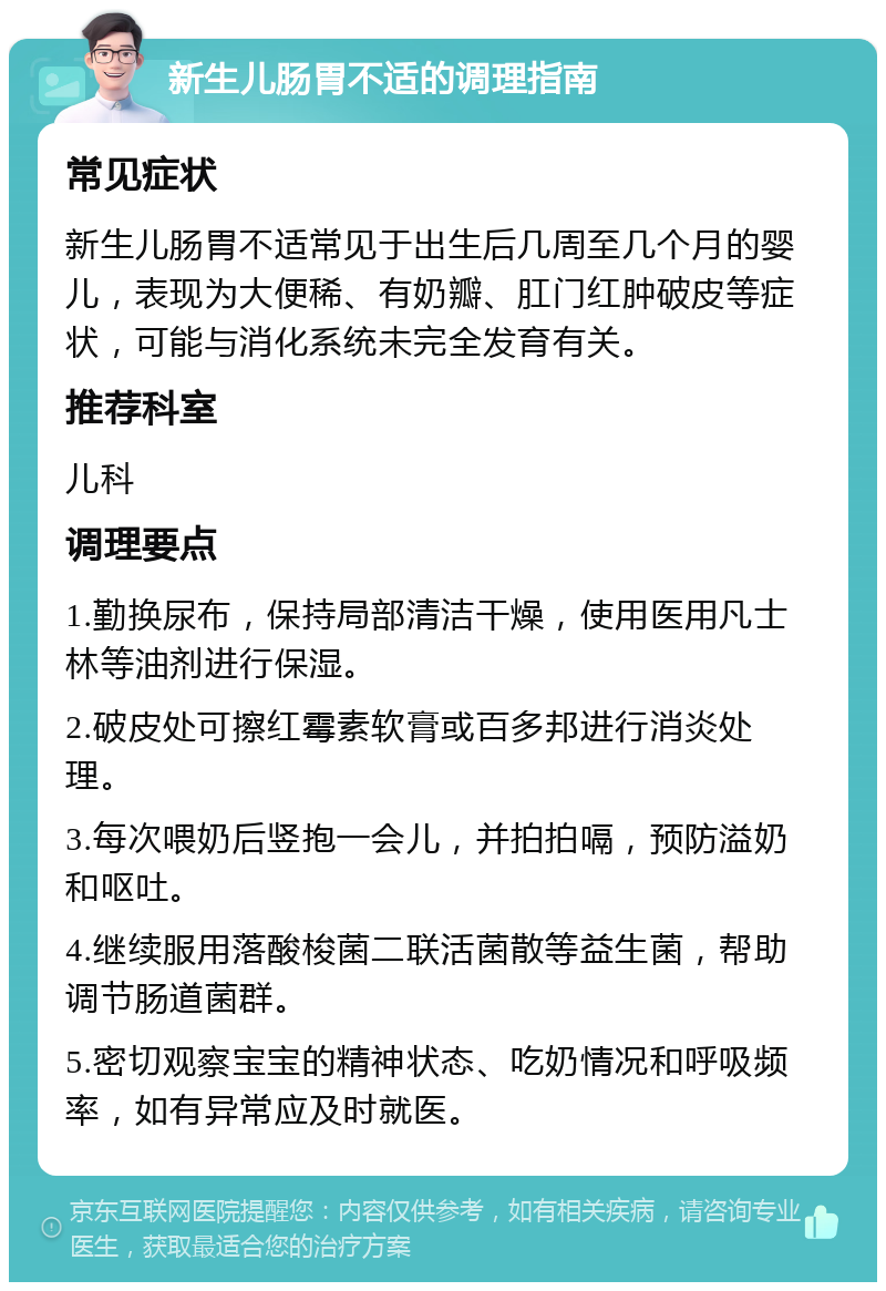 新生儿肠胃不适的调理指南 常见症状 新生儿肠胃不适常见于出生后几周至几个月的婴儿，表现为大便稀、有奶瓣、肛门红肿破皮等症状，可能与消化系统未完全发育有关。 推荐科室 儿科 调理要点 1.勤换尿布，保持局部清洁干燥，使用医用凡士林等油剂进行保湿。 2.破皮处可擦红霉素软膏或百多邦进行消炎处理。 3.每次喂奶后竖抱一会儿，并拍拍嗝，预防溢奶和呕吐。 4.继续服用落酸梭菌二联活菌散等益生菌，帮助调节肠道菌群。 5.密切观察宝宝的精神状态、吃奶情况和呼吸频率，如有异常应及时就医。