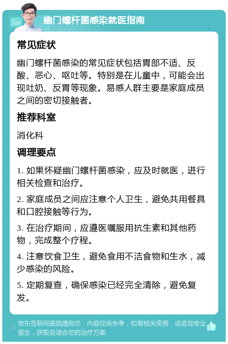 幽门螺杆菌感染就医指南 常见症状 幽门螺杆菌感染的常见症状包括胃部不适、反酸、恶心、呕吐等。特别是在儿童中，可能会出现吐奶、反胃等现象。易感人群主要是家庭成员之间的密切接触者。 推荐科室 消化科 调理要点 1. 如果怀疑幽门螺杆菌感染，应及时就医，进行相关检查和治疗。 2. 家庭成员之间应注意个人卫生，避免共用餐具和口腔接触等行为。 3. 在治疗期间，应遵医嘱服用抗生素和其他药物，完成整个疗程。 4. 注意饮食卫生，避免食用不洁食物和生水，减少感染的风险。 5. 定期复查，确保感染已经完全清除，避免复发。