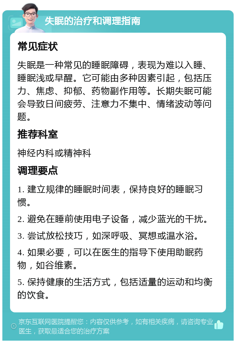 失眠的治疗和调理指南 常见症状 失眠是一种常见的睡眠障碍，表现为难以入睡、睡眠浅或早醒。它可能由多种因素引起，包括压力、焦虑、抑郁、药物副作用等。长期失眠可能会导致日间疲劳、注意力不集中、情绪波动等问题。 推荐科室 神经内科或精神科 调理要点 1. 建立规律的睡眠时间表，保持良好的睡眠习惯。 2. 避免在睡前使用电子设备，减少蓝光的干扰。 3. 尝试放松技巧，如深呼吸、冥想或温水浴。 4. 如果必要，可以在医生的指导下使用助眠药物，如谷维素。 5. 保持健康的生活方式，包括适量的运动和均衡的饮食。