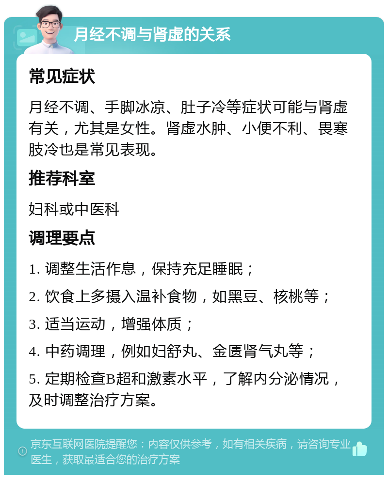 月经不调与肾虚的关系 常见症状 月经不调、手脚冰凉、肚子冷等症状可能与肾虚有关，尤其是女性。肾虚水肿、小便不利、畏寒肢冷也是常见表现。 推荐科室 妇科或中医科 调理要点 1. 调整生活作息，保持充足睡眠； 2. 饮食上多摄入温补食物，如黑豆、核桃等； 3. 适当运动，增强体质； 4. 中药调理，例如妇舒丸、金匮肾气丸等； 5. 定期检查B超和激素水平，了解内分泌情况，及时调整治疗方案。