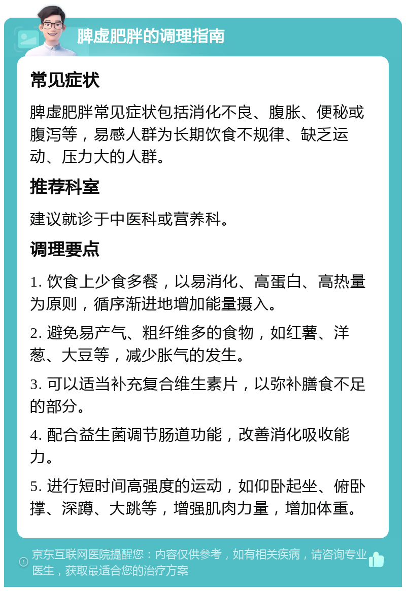 脾虚肥胖的调理指南 常见症状 脾虚肥胖常见症状包括消化不良、腹胀、便秘或腹泻等，易感人群为长期饮食不规律、缺乏运动、压力大的人群。 推荐科室 建议就诊于中医科或营养科。 调理要点 1. 饮食上少食多餐，以易消化、高蛋白、高热量为原则，循序渐进地增加能量摄入。 2. 避免易产气、粗纤维多的食物，如红薯、洋葱、大豆等，减少胀气的发生。 3. 可以适当补充复合维生素片，以弥补膳食不足的部分。 4. 配合益生菌调节肠道功能，改善消化吸收能力。 5. 进行短时间高强度的运动，如仰卧起坐、俯卧撑、深蹲、大跳等，增强肌肉力量，增加体重。