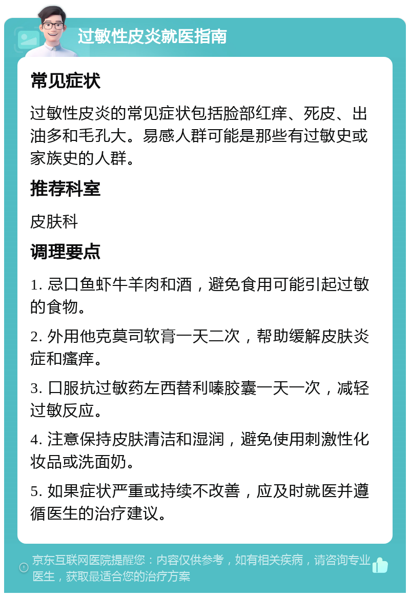 过敏性皮炎就医指南 常见症状 过敏性皮炎的常见症状包括脸部红痒、死皮、出油多和毛孔大。易感人群可能是那些有过敏史或家族史的人群。 推荐科室 皮肤科 调理要点 1. 忌口鱼虾牛羊肉和酒，避免食用可能引起过敏的食物。 2. 外用他克莫司软膏一天二次，帮助缓解皮肤炎症和瘙痒。 3. 口服抗过敏药左西替利嗪胶囊一天一次，减轻过敏反应。 4. 注意保持皮肤清洁和湿润，避免使用刺激性化妆品或洗面奶。 5. 如果症状严重或持续不改善，应及时就医并遵循医生的治疗建议。