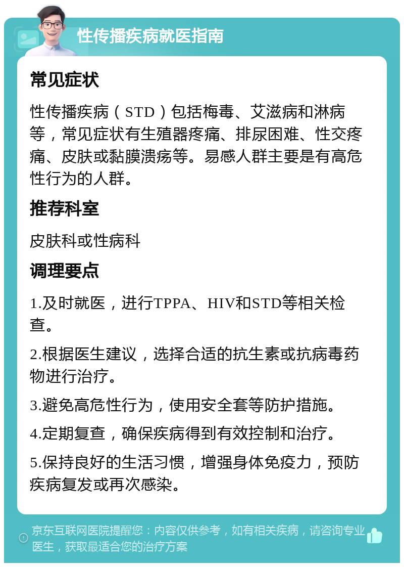 性传播疾病就医指南 常见症状 性传播疾病（STD）包括梅毒、艾滋病和淋病等，常见症状有生殖器疼痛、排尿困难、性交疼痛、皮肤或黏膜溃疡等。易感人群主要是有高危性行为的人群。 推荐科室 皮肤科或性病科 调理要点 1.及时就医，进行TPPA、HIV和STD等相关检查。 2.根据医生建议，选择合适的抗生素或抗病毒药物进行治疗。 3.避免高危性行为，使用安全套等防护措施。 4.定期复查，确保疾病得到有效控制和治疗。 5.保持良好的生活习惯，增强身体免疫力，预防疾病复发或再次感染。