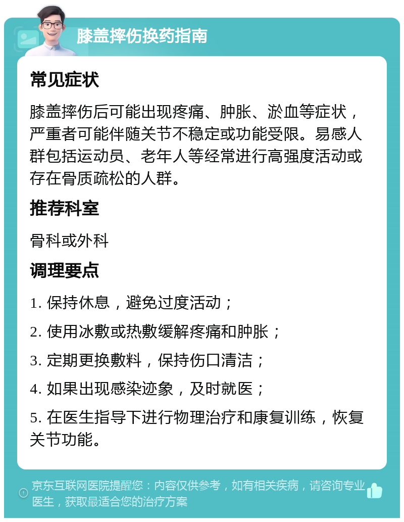 膝盖摔伤换药指南 常见症状 膝盖摔伤后可能出现疼痛、肿胀、淤血等症状，严重者可能伴随关节不稳定或功能受限。易感人群包括运动员、老年人等经常进行高强度活动或存在骨质疏松的人群。 推荐科室 骨科或外科 调理要点 1. 保持休息，避免过度活动； 2. 使用冰敷或热敷缓解疼痛和肿胀； 3. 定期更换敷料，保持伤口清洁； 4. 如果出现感染迹象，及时就医； 5. 在医生指导下进行物理治疗和康复训练，恢复关节功能。