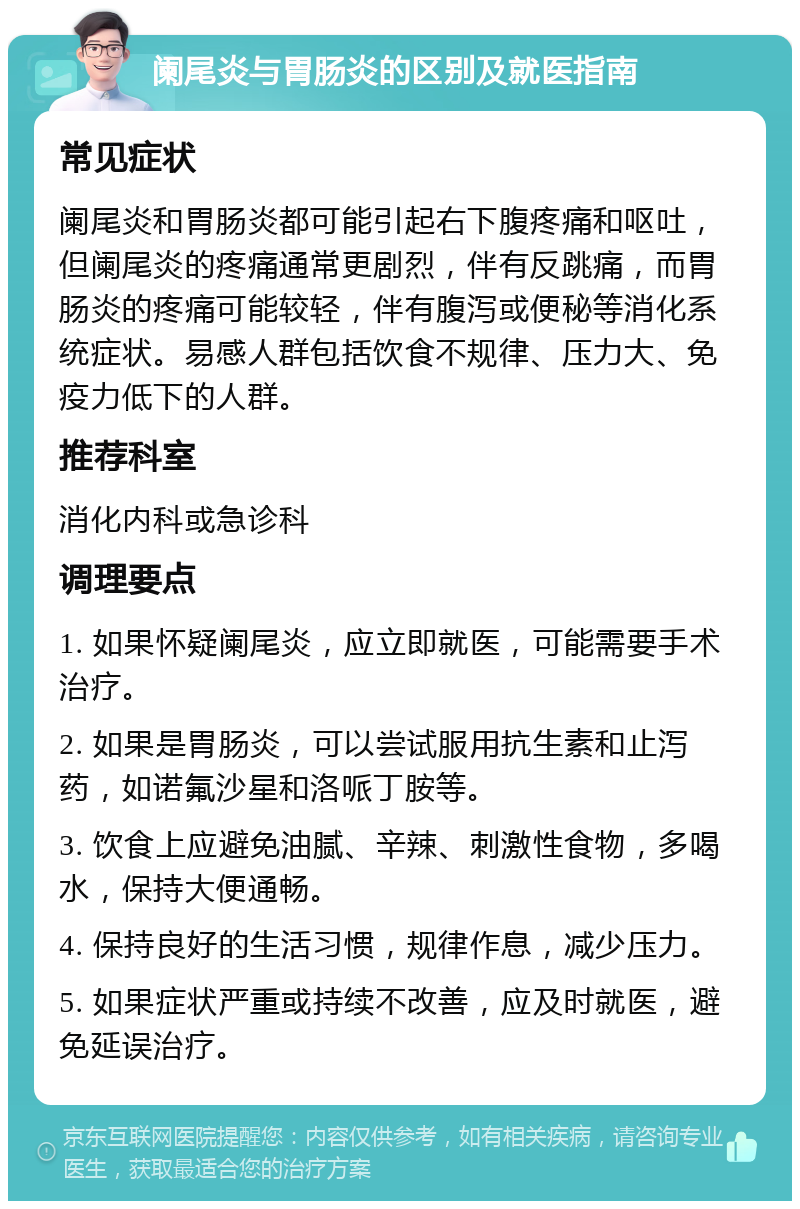 阑尾炎与胃肠炎的区别及就医指南 常见症状 阑尾炎和胃肠炎都可能引起右下腹疼痛和呕吐，但阑尾炎的疼痛通常更剧烈，伴有反跳痛，而胃肠炎的疼痛可能较轻，伴有腹泻或便秘等消化系统症状。易感人群包括饮食不规律、压力大、免疫力低下的人群。 推荐科室 消化内科或急诊科 调理要点 1. 如果怀疑阑尾炎，应立即就医，可能需要手术治疗。 2. 如果是胃肠炎，可以尝试服用抗生素和止泻药，如诺氟沙星和洛哌丁胺等。 3. 饮食上应避免油腻、辛辣、刺激性食物，多喝水，保持大便通畅。 4. 保持良好的生活习惯，规律作息，减少压力。 5. 如果症状严重或持续不改善，应及时就医，避免延误治疗。