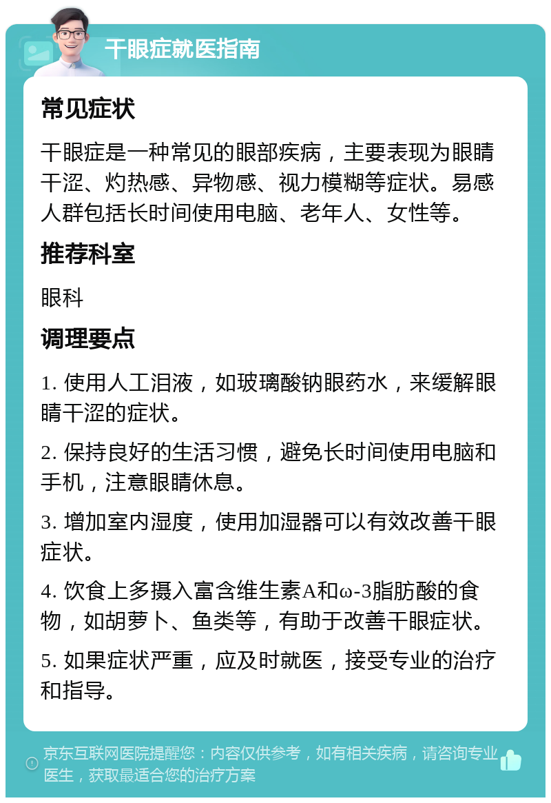 干眼症就医指南 常见症状 干眼症是一种常见的眼部疾病，主要表现为眼睛干涩、灼热感、异物感、视力模糊等症状。易感人群包括长时间使用电脑、老年人、女性等。 推荐科室 眼科 调理要点 1. 使用人工泪液，如玻璃酸钠眼药水，来缓解眼睛干涩的症状。 2. 保持良好的生活习惯，避免长时间使用电脑和手机，注意眼睛休息。 3. 增加室内湿度，使用加湿器可以有效改善干眼症状。 4. 饮食上多摄入富含维生素A和ω-3脂肪酸的食物，如胡萝卜、鱼类等，有助于改善干眼症状。 5. 如果症状严重，应及时就医，接受专业的治疗和指导。