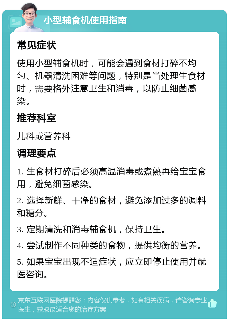 小型辅食机使用指南 常见症状 使用小型辅食机时，可能会遇到食材打碎不均匀、机器清洗困难等问题，特别是当处理生食材时，需要格外注意卫生和消毒，以防止细菌感染。 推荐科室 儿科或营养科 调理要点 1. 生食材打碎后必须高温消毒或煮熟再给宝宝食用，避免细菌感染。 2. 选择新鲜、干净的食材，避免添加过多的调料和糖分。 3. 定期清洗和消毒辅食机，保持卫生。 4. 尝试制作不同种类的食物，提供均衡的营养。 5. 如果宝宝出现不适症状，应立即停止使用并就医咨询。