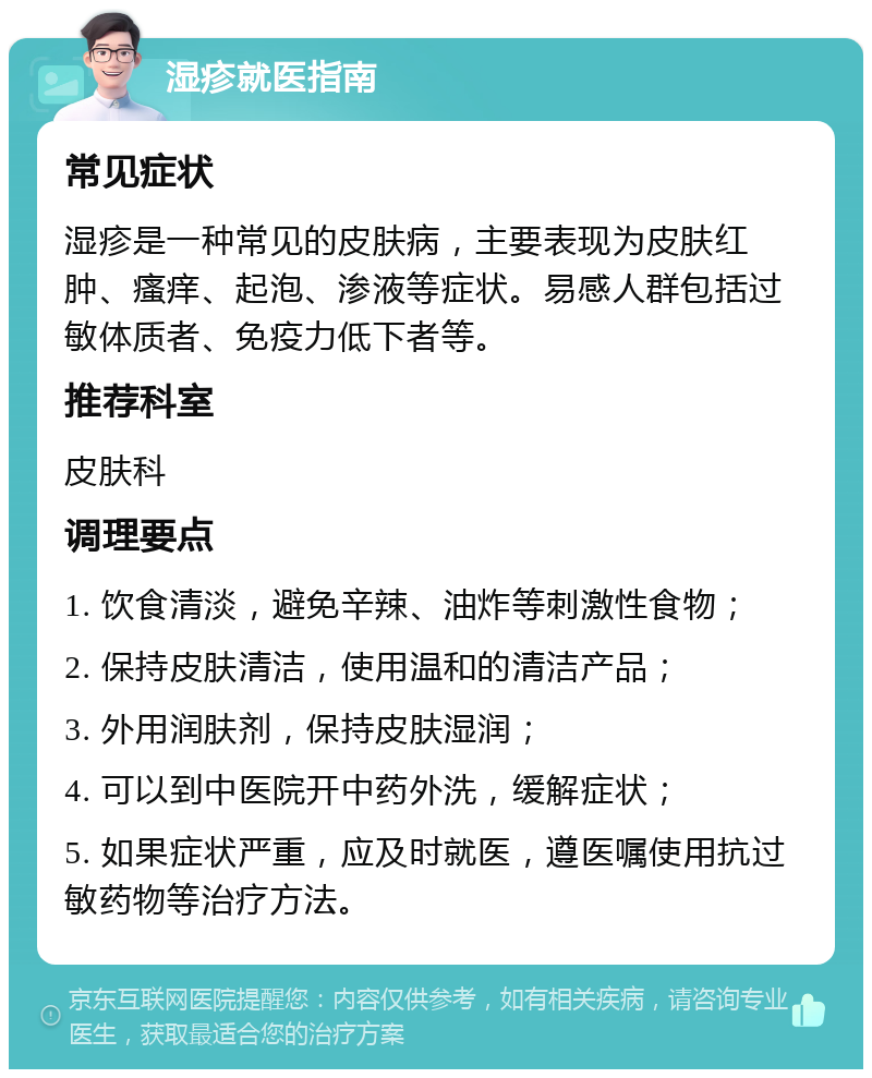 湿疹就医指南 常见症状 湿疹是一种常见的皮肤病，主要表现为皮肤红肿、瘙痒、起泡、渗液等症状。易感人群包括过敏体质者、免疫力低下者等。 推荐科室 皮肤科 调理要点 1. 饮食清淡，避免辛辣、油炸等刺激性食物； 2. 保持皮肤清洁，使用温和的清洁产品； 3. 外用润肤剂，保持皮肤湿润； 4. 可以到中医院开中药外洗，缓解症状； 5. 如果症状严重，应及时就医，遵医嘱使用抗过敏药物等治疗方法。