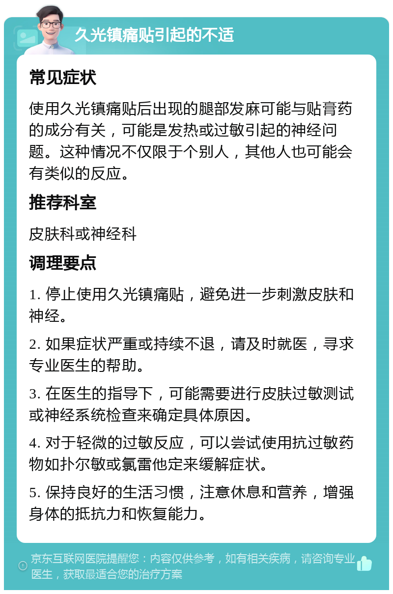 久光镇痛贴引起的不适 常见症状 使用久光镇痛贴后出现的腿部发麻可能与贴膏药的成分有关，可能是发热或过敏引起的神经问题。这种情况不仅限于个别人，其他人也可能会有类似的反应。 推荐科室 皮肤科或神经科 调理要点 1. 停止使用久光镇痛贴，避免进一步刺激皮肤和神经。 2. 如果症状严重或持续不退，请及时就医，寻求专业医生的帮助。 3. 在医生的指导下，可能需要进行皮肤过敏测试或神经系统检查来确定具体原因。 4. 对于轻微的过敏反应，可以尝试使用抗过敏药物如扑尔敏或氯雷他定来缓解症状。 5. 保持良好的生活习惯，注意休息和营养，增强身体的抵抗力和恢复能力。