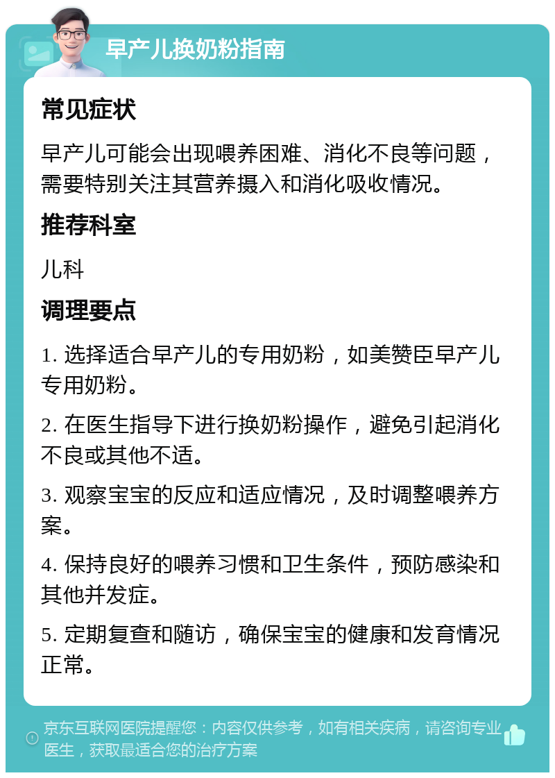 早产儿换奶粉指南 常见症状 早产儿可能会出现喂养困难、消化不良等问题，需要特别关注其营养摄入和消化吸收情况。 推荐科室 儿科 调理要点 1. 选择适合早产儿的专用奶粉，如美赞臣早产儿专用奶粉。 2. 在医生指导下进行换奶粉操作，避免引起消化不良或其他不适。 3. 观察宝宝的反应和适应情况，及时调整喂养方案。 4. 保持良好的喂养习惯和卫生条件，预防感染和其他并发症。 5. 定期复查和随访，确保宝宝的健康和发育情况正常。