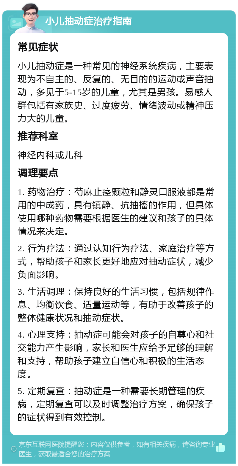 小儿抽动症治疗指南 常见症状 小儿抽动症是一种常见的神经系统疾病，主要表现为不自主的、反复的、无目的的运动或声音抽动，多见于5-15岁的儿童，尤其是男孩。易感人群包括有家族史、过度疲劳、情绪波动或精神压力大的儿童。 推荐科室 神经内科或儿科 调理要点 1. 药物治疗：芍麻止痉颗粒和静灵口服液都是常用的中成药，具有镇静、抗抽搐的作用，但具体使用哪种药物需要根据医生的建议和孩子的具体情况来决定。 2. 行为疗法：通过认知行为疗法、家庭治疗等方式，帮助孩子和家长更好地应对抽动症状，减少负面影响。 3. 生活调理：保持良好的生活习惯，包括规律作息、均衡饮食、适量运动等，有助于改善孩子的整体健康状况和抽动症状。 4. 心理支持：抽动症可能会对孩子的自尊心和社交能力产生影响，家长和医生应给予足够的理解和支持，帮助孩子建立自信心和积极的生活态度。 5. 定期复查：抽动症是一种需要长期管理的疾病，定期复查可以及时调整治疗方案，确保孩子的症状得到有效控制。