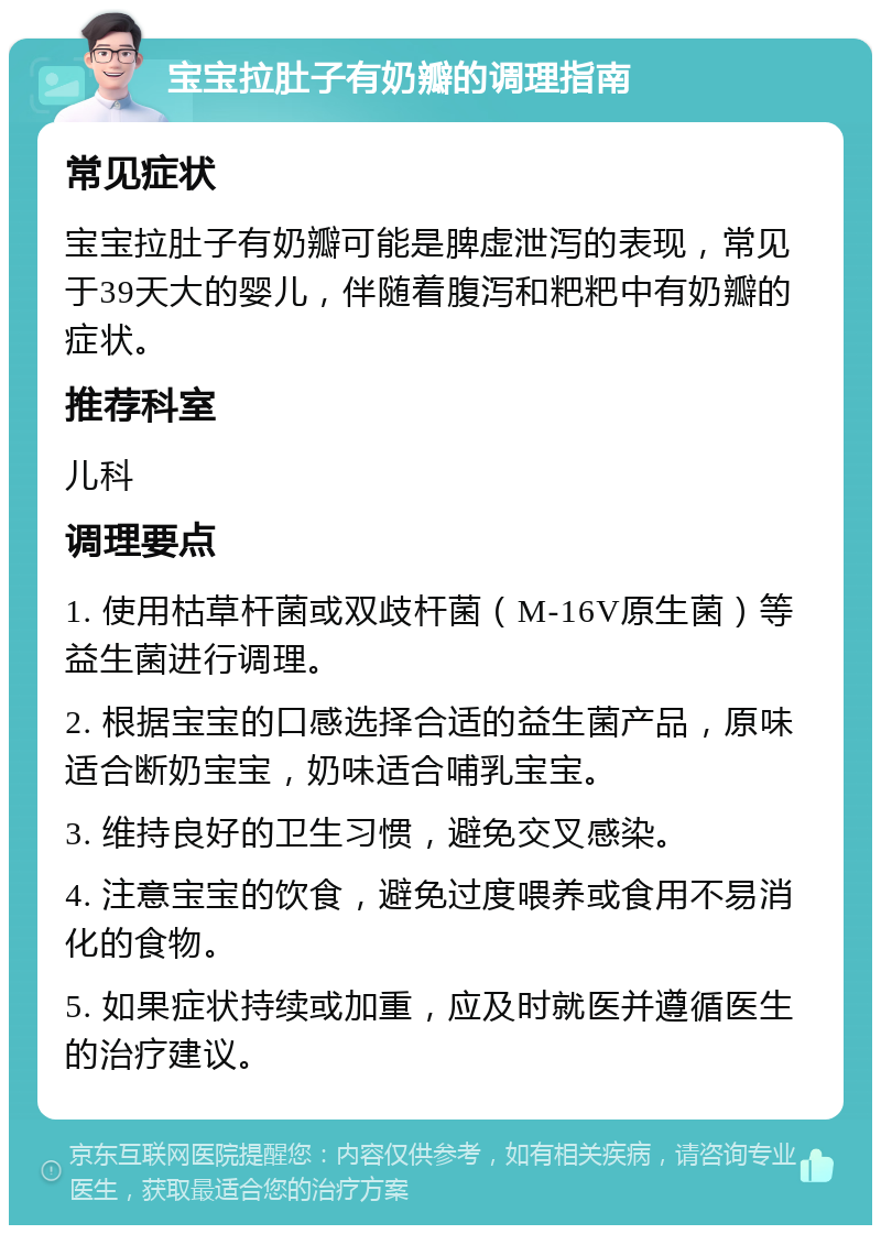 宝宝拉肚子有奶瓣的调理指南 常见症状 宝宝拉肚子有奶瓣可能是脾虚泄泻的表现，常见于39天大的婴儿，伴随着腹泻和粑粑中有奶瓣的症状。 推荐科室 儿科 调理要点 1. 使用枯草杆菌或双歧杆菌（M-16V原生菌）等益生菌进行调理。 2. 根据宝宝的口感选择合适的益生菌产品，原味适合断奶宝宝，奶味适合哺乳宝宝。 3. 维持良好的卫生习惯，避免交叉感染。 4. 注意宝宝的饮食，避免过度喂养或食用不易消化的食物。 5. 如果症状持续或加重，应及时就医并遵循医生的治疗建议。