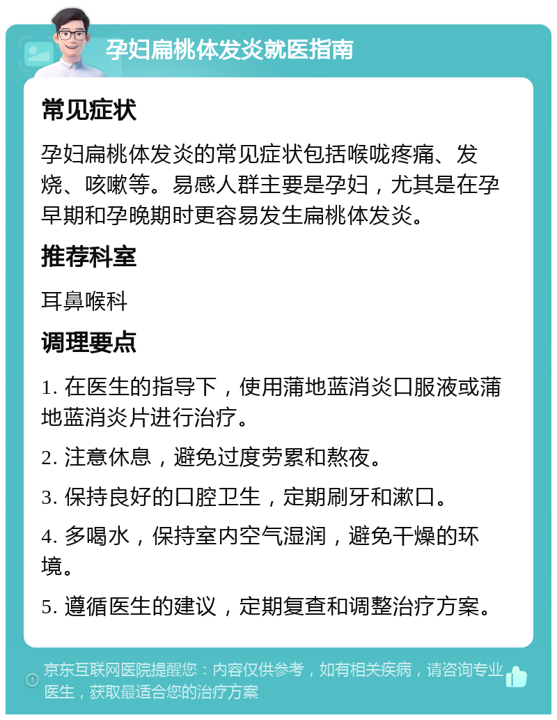 孕妇扁桃体发炎就医指南 常见症状 孕妇扁桃体发炎的常见症状包括喉咙疼痛、发烧、咳嗽等。易感人群主要是孕妇，尤其是在孕早期和孕晚期时更容易发生扁桃体发炎。 推荐科室 耳鼻喉科 调理要点 1. 在医生的指导下，使用蒲地蓝消炎口服液或蒲地蓝消炎片进行治疗。 2. 注意休息，避免过度劳累和熬夜。 3. 保持良好的口腔卫生，定期刷牙和漱口。 4. 多喝水，保持室内空气湿润，避免干燥的环境。 5. 遵循医生的建议，定期复查和调整治疗方案。