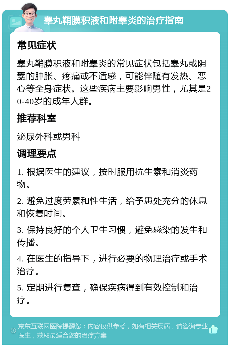 睾丸鞘膜积液和附睾炎的治疗指南 常见症状 睾丸鞘膜积液和附睾炎的常见症状包括睾丸或阴囊的肿胀、疼痛或不适感，可能伴随有发热、恶心等全身症状。这些疾病主要影响男性，尤其是20-40岁的成年人群。 推荐科室 泌尿外科或男科 调理要点 1. 根据医生的建议，按时服用抗生素和消炎药物。 2. 避免过度劳累和性生活，给予患处充分的休息和恢复时间。 3. 保持良好的个人卫生习惯，避免感染的发生和传播。 4. 在医生的指导下，进行必要的物理治疗或手术治疗。 5. 定期进行复查，确保疾病得到有效控制和治疗。