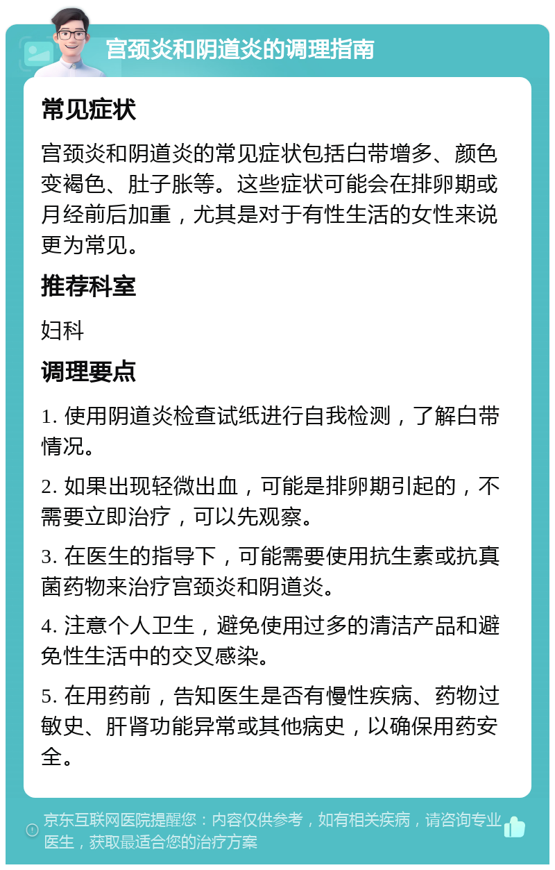 宫颈炎和阴道炎的调理指南 常见症状 宫颈炎和阴道炎的常见症状包括白带增多、颜色变褐色、肚子胀等。这些症状可能会在排卵期或月经前后加重，尤其是对于有性生活的女性来说更为常见。 推荐科室 妇科 调理要点 1. 使用阴道炎检查试纸进行自我检测，了解白带情况。 2. 如果出现轻微出血，可能是排卵期引起的，不需要立即治疗，可以先观察。 3. 在医生的指导下，可能需要使用抗生素或抗真菌药物来治疗宫颈炎和阴道炎。 4. 注意个人卫生，避免使用过多的清洁产品和避免性生活中的交叉感染。 5. 在用药前，告知医生是否有慢性疾病、药物过敏史、肝肾功能异常或其他病史，以确保用药安全。