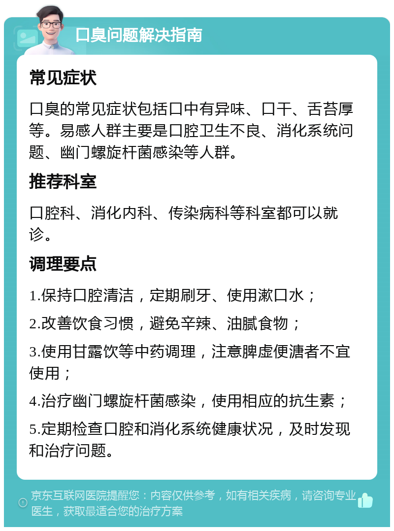 口臭问题解决指南 常见症状 口臭的常见症状包括口中有异味、口干、舌苔厚等。易感人群主要是口腔卫生不良、消化系统问题、幽门螺旋杆菌感染等人群。 推荐科室 口腔科、消化内科、传染病科等科室都可以就诊。 调理要点 1.保持口腔清洁，定期刷牙、使用漱口水； 2.改善饮食习惯，避免辛辣、油腻食物； 3.使用甘露饮等中药调理，注意脾虚便溏者不宜使用； 4.治疗幽门螺旋杆菌感染，使用相应的抗生素； 5.定期检查口腔和消化系统健康状况，及时发现和治疗问题。