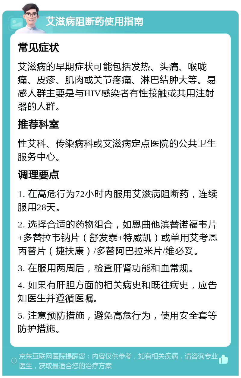 艾滋病阻断药使用指南 常见症状 艾滋病的早期症状可能包括发热、头痛、喉咙痛、皮疹、肌肉或关节疼痛、淋巴结肿大等。易感人群主要是与HIV感染者有性接触或共用注射器的人群。 推荐科室 性艾科、传染病科或艾滋病定点医院的公共卫生服务中心。 调理要点 1. 在高危行为72小时内服用艾滋病阻断药，连续服用28天。 2. 选择合适的药物组合，如恩曲他滨替诺福韦片+多替拉韦钠片（舒发泰+特威凯）或单用艾考恩丙替片（捷扶康）/多替阿巴拉米片/维必妥。 3. 在服用两周后，检查肝肾功能和血常规。 4. 如果有肝胆方面的相关病史和既往病史，应告知医生并遵循医嘱。 5. 注意预防措施，避免高危行为，使用安全套等防护措施。