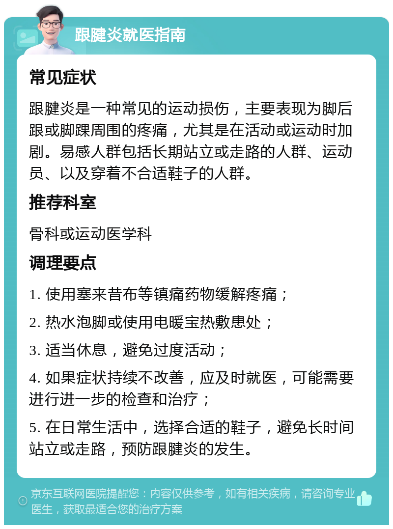 跟腱炎就医指南 常见症状 跟腱炎是一种常见的运动损伤，主要表现为脚后跟或脚踝周围的疼痛，尤其是在活动或运动时加剧。易感人群包括长期站立或走路的人群、运动员、以及穿着不合适鞋子的人群。 推荐科室 骨科或运动医学科 调理要点 1. 使用塞来昔布等镇痛药物缓解疼痛； 2. 热水泡脚或使用电暖宝热敷患处； 3. 适当休息，避免过度活动； 4. 如果症状持续不改善，应及时就医，可能需要进行进一步的检查和治疗； 5. 在日常生活中，选择合适的鞋子，避免长时间站立或走路，预防跟腱炎的发生。