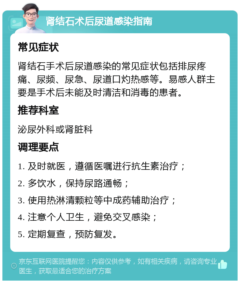 肾结石术后尿道感染指南 常见症状 肾结石手术后尿道感染的常见症状包括排尿疼痛、尿频、尿急、尿道口灼热感等。易感人群主要是手术后未能及时清洁和消毒的患者。 推荐科室 泌尿外科或肾脏科 调理要点 1. 及时就医，遵循医嘱进行抗生素治疗； 2. 多饮水，保持尿路通畅； 3. 使用热淋清颗粒等中成药辅助治疗； 4. 注意个人卫生，避免交叉感染； 5. 定期复查，预防复发。