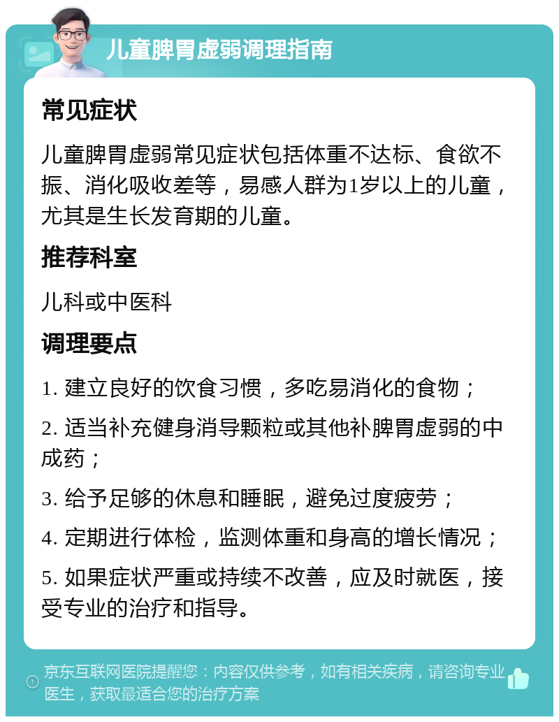 儿童脾胃虚弱调理指南 常见症状 儿童脾胃虚弱常见症状包括体重不达标、食欲不振、消化吸收差等，易感人群为1岁以上的儿童，尤其是生长发育期的儿童。 推荐科室 儿科或中医科 调理要点 1. 建立良好的饮食习惯，多吃易消化的食物； 2. 适当补充健身消导颗粒或其他补脾胃虚弱的中成药； 3. 给予足够的休息和睡眠，避免过度疲劳； 4. 定期进行体检，监测体重和身高的增长情况； 5. 如果症状严重或持续不改善，应及时就医，接受专业的治疗和指导。