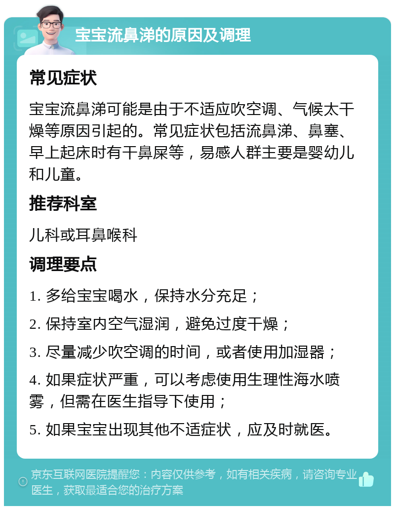 宝宝流鼻涕的原因及调理 常见症状 宝宝流鼻涕可能是由于不适应吹空调、气候太干燥等原因引起的。常见症状包括流鼻涕、鼻塞、早上起床时有干鼻屎等，易感人群主要是婴幼儿和儿童。 推荐科室 儿科或耳鼻喉科 调理要点 1. 多给宝宝喝水，保持水分充足； 2. 保持室内空气湿润，避免过度干燥； 3. 尽量减少吹空调的时间，或者使用加湿器； 4. 如果症状严重，可以考虑使用生理性海水喷雾，但需在医生指导下使用； 5. 如果宝宝出现其他不适症状，应及时就医。