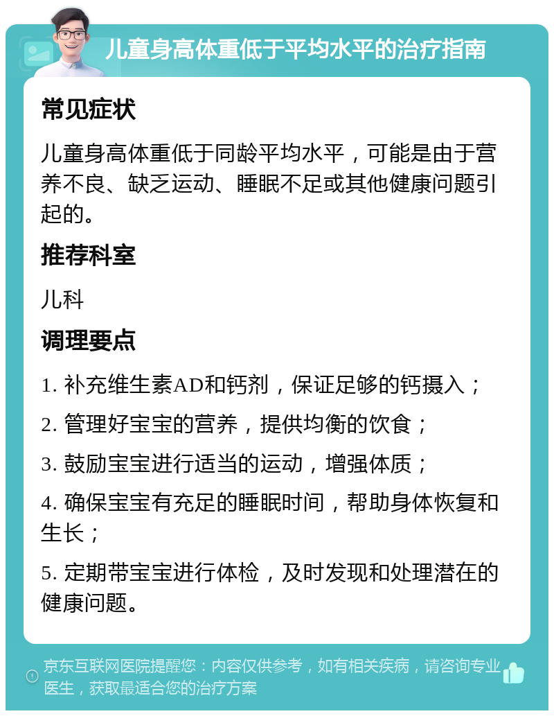 儿童身高体重低于平均水平的治疗指南 常见症状 儿童身高体重低于同龄平均水平，可能是由于营养不良、缺乏运动、睡眠不足或其他健康问题引起的。 推荐科室 儿科 调理要点 1. 补充维生素AD和钙剂，保证足够的钙摄入； 2. 管理好宝宝的营养，提供均衡的饮食； 3. 鼓励宝宝进行适当的运动，增强体质； 4. 确保宝宝有充足的睡眠时间，帮助身体恢复和生长； 5. 定期带宝宝进行体检，及时发现和处理潜在的健康问题。