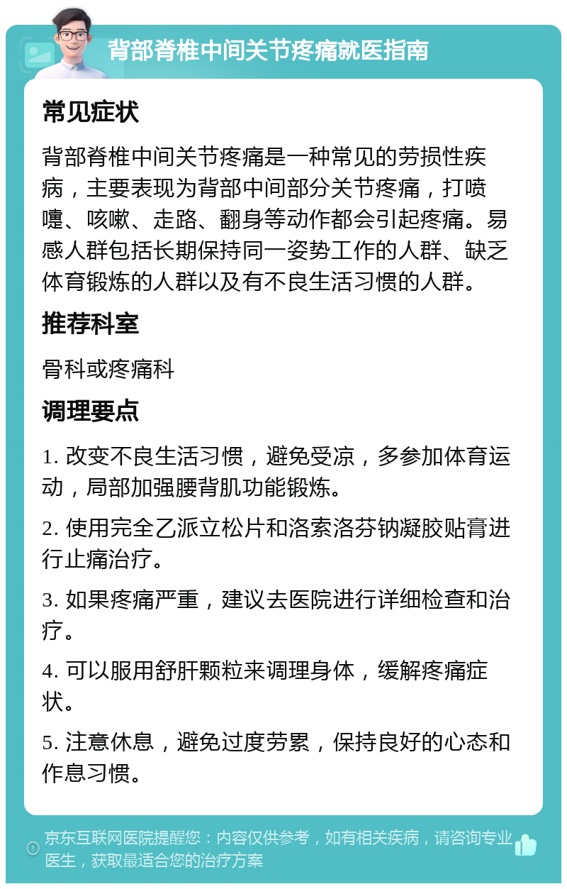 背部脊椎中间关节疼痛就医指南 常见症状 背部脊椎中间关节疼痛是一种常见的劳损性疾病，主要表现为背部中间部分关节疼痛，打喷嚏、咳嗽、走路、翻身等动作都会引起疼痛。易感人群包括长期保持同一姿势工作的人群、缺乏体育锻炼的人群以及有不良生活习惯的人群。 推荐科室 骨科或疼痛科 调理要点 1. 改变不良生活习惯，避免受凉，多参加体育运动，局部加强腰背肌功能锻炼。 2. 使用完全乙派立松片和洛索洛芬钠凝胶贴膏进行止痛治疗。 3. 如果疼痛严重，建议去医院进行详细检查和治疗。 4. 可以服用舒肝颗粒来调理身体，缓解疼痛症状。 5. 注意休息，避免过度劳累，保持良好的心态和作息习惯。