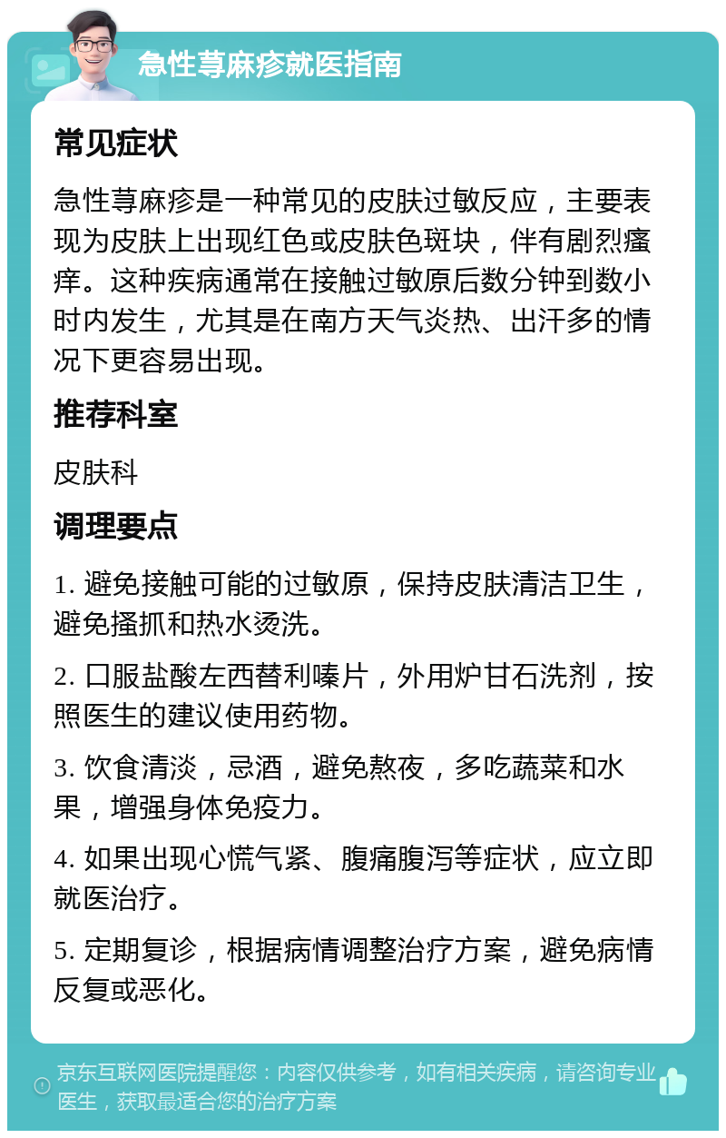 急性荨麻疹就医指南 常见症状 急性荨麻疹是一种常见的皮肤过敏反应，主要表现为皮肤上出现红色或皮肤色斑块，伴有剧烈瘙痒。这种疾病通常在接触过敏原后数分钟到数小时内发生，尤其是在南方天气炎热、出汗多的情况下更容易出现。 推荐科室 皮肤科 调理要点 1. 避免接触可能的过敏原，保持皮肤清洁卫生，避免搔抓和热水烫洗。 2. 口服盐酸左西替利嗪片，外用炉甘石洗剂，按照医生的建议使用药物。 3. 饮食清淡，忌酒，避免熬夜，多吃蔬菜和水果，增强身体免疫力。 4. 如果出现心慌气紧、腹痛腹泻等症状，应立即就医治疗。 5. 定期复诊，根据病情调整治疗方案，避免病情反复或恶化。