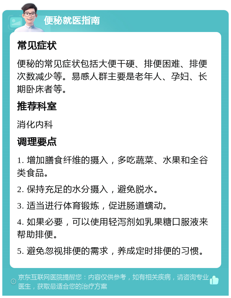 便秘就医指南 常见症状 便秘的常见症状包括大便干硬、排便困难、排便次数减少等。易感人群主要是老年人、孕妇、长期卧床者等。 推荐科室 消化内科 调理要点 1. 增加膳食纤维的摄入，多吃蔬菜、水果和全谷类食品。 2. 保持充足的水分摄入，避免脱水。 3. 适当进行体育锻炼，促进肠道蠕动。 4. 如果必要，可以使用轻泻剂如乳果糖口服液来帮助排便。 5. 避免忽视排便的需求，养成定时排便的习惯。