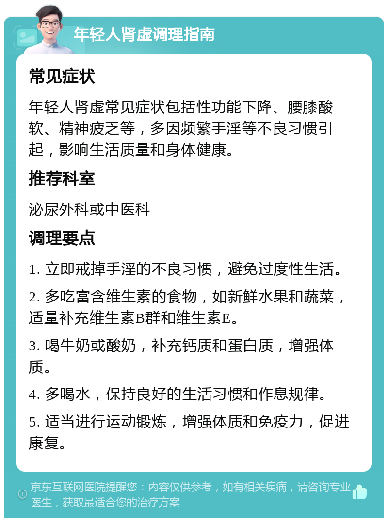 年轻人肾虚调理指南 常见症状 年轻人肾虚常见症状包括性功能下降、腰膝酸软、精神疲乏等，多因频繁手淫等不良习惯引起，影响生活质量和身体健康。 推荐科室 泌尿外科或中医科 调理要点 1. 立即戒掉手淫的不良习惯，避免过度性生活。 2. 多吃富含维生素的食物，如新鲜水果和蔬菜，适量补充维生素B群和维生素E。 3. 喝牛奶或酸奶，补充钙质和蛋白质，增强体质。 4. 多喝水，保持良好的生活习惯和作息规律。 5. 适当进行运动锻炼，增强体质和免疫力，促进康复。