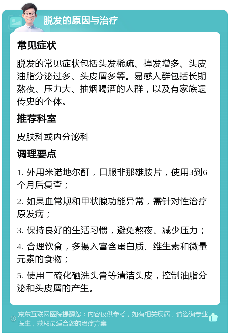 脱发的原因与治疗 常见症状 脱发的常见症状包括头发稀疏、掉发增多、头皮油脂分泌过多、头皮屑多等。易感人群包括长期熬夜、压力大、抽烟喝酒的人群，以及有家族遗传史的个体。 推荐科室 皮肤科或内分泌科 调理要点 1. 外用米诺地尔酊，口服非那雄胺片，使用3到6个月后复查； 2. 如果血常规和甲状腺功能异常，需针对性治疗原发病； 3. 保持良好的生活习惯，避免熬夜、减少压力； 4. 合理饮食，多摄入富含蛋白质、维生素和微量元素的食物； 5. 使用二硫化硒洗头膏等清洁头皮，控制油脂分泌和头皮屑的产生。